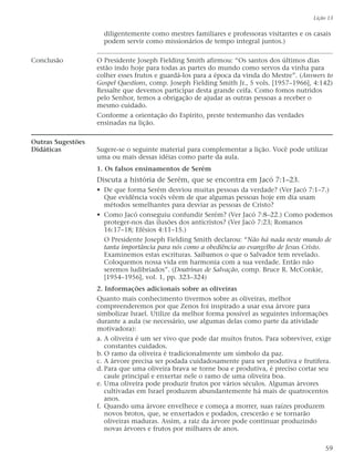 diligentemente como mestres familiares e professoras visitantes e os casais
podem servir como missionários de tempo integral juntos.)
Conclusão O Presidente Joseph Fielding Smith afirmou: “Os santos dos últimos dias
estão indo hoje para todas as partes do mundo como servos da vinha para
colher esses frutos e guardá-los para a época da vinda do Mestre”. (Answers to
Gospel Questions, comp. Joseph Fielding Smith Jr., 5 vols. [1957–1966], 4:142)
Ressalte que devemos participar desta grande ceifa. Como fomos nutridos
pelo Senhor, temos a obrigação de ajudar as outras pessoas a receber o
mesmo cuidado.
Conforme a orientação do Espírito, preste testemunho das verdades
ensinadas na lição.
Outras Sugestões
Didáticas Sugere-se o seguinte material para complementar a lição. Você pode utilizar
uma ou mais dessas idéias como parte da aula.
1. Os falsos ensinamentos de Serém
Discuta a história de Serém, que se encontra em Jacó 7:1–23.
• De que forma Serém desviou muitas pessoas da verdade? (Ver Jacó 7:1–7.)
Que evidência vocês vêem de que algumas pessoas hoje em dia usam
métodos semelhantes para desviar as pessoas de Cristo?
• Como Jacó conseguiu confundir Serém? (Ver Jacó 7:8–22.) Como podemos
proteger-nos das ilusões dos anticristos? (Ver Jacó 7:23; Romanos
16:17–18; Efésios 4:11–15.)
O Presidente Joseph Fielding Smith declarou: “Não há nada neste mundo de
tanta importância para nós como a obediência ao evangelho de Jesus Cristo.
Examinemos estas escrituras. Saibamos o que o Salvador tem revelado.
Coloquemos nossa vida em harmonia com a sua verdade. Então não
seremos ludibriados”. (Doutrinas de Salvação, comp. Bruce R. McConkie,
[1954–1956], vol. 1, pp. 323–324)
2. Informações adicionais sobre as oliveiras
Quanto mais conhecimento tivermos sobre as oliveiras, melhor
compreenderemos por que Zenos foi inspirado a usar essa árvore para
simbolizar Israel. Utilize da melhor forma possível as seguintes informações
durante a aula (se necessário, use algumas delas como parte da atividade
motivadora):
a. A oliveira é um ser vivo que pode dar muitos frutos. Para sobreviver, exige
constantes cuidados.
b. O ramo da oliveira é tradicionalmente um símbolo da paz.
c. A árvore precisa ser podada cuidadosamente para ser produtiva e frutífera.
d. Para que uma oliveira brava se torne boa e produtiva, é preciso cortar seu
caule principal e enxertar nele o ramo de uma oliveira boa.
e. Uma oliveira pode produzir frutos por vários séculos. Algumas árvores
cultivadas em Israel produzem abundantemente há mais de quatrocentos
anos.
f. Quando uma árvore envelhece e começa a morrer, suas raízes produzem
novos brotos, que, se enxertados e podados, crescerão e se tornarão
oliveiras maduras. Assim, a raiz da árvore pode continuar produzindo
novas árvores e frutos por milhares de anos.
Lição 13
59
 
