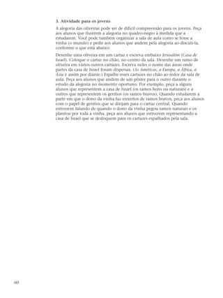 3. Atividade para os jovens
A alegoria das oliveiras pode ser de difícil compreensão para os jovens. Peça
aos alunos que ilustrem a alegoria no quadro-negro à medida que a
estudarem. Você pode também organizar a sala de aula como se fosse a
vinha (o mundo) e pedir aos alunos que andem pela alegoria ao discuti-la,
conforme o que está abaixo:
Desenhe uma oliveira em um cartaz e escreva embaixo Jerusalém (Casa de
Israel). Coloque o cartaz no chão, no centro da sala. Desenhe um ramo de
oliveira em vários outros cartazes. Escreva neles o nome das áreas onde
partes da casa de Israel foram dispersas. (As Américas, a Europa, a África, a
Ásia e assim por diante.) Espalhe esses cartazes no chão ao redor da sala de
aula. Peça aos alunos que andem de um pôster para o outro durante o
estudo da alegoria no momento oportuno. Por exemplo, peça a alguns
alunos que representem a casa de Israel (os ramos bons ou naturais) e a
outros que representem os gentios (os ramos bravos). Quando estudarem a
parte em que o dono da vinha faz enxertos de ramos bravos, peça aos alunos
com o papel de gentios que se dirijam para o cartaz central. Quando
estiverem falando de quando o dono da vinha pegou ramos naturais e os
plantou por toda a vinha, peça aos alunos que estiverem representando a
casa de Israel que se desloquem para os cartazes espalhados pela sala.
60
 