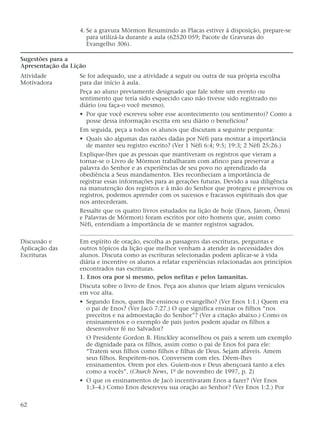 4. Se a gravura Mórmon Resumindo as Placas estiver à disposição, prepare-se
para utilizá-la durante a aula (62520 059; Pacote de Gravuras do
Evangelho 306).
Sugestões para a
Apresentação da Lição
Atividade Se for adequado, use a atividade a seguir ou outra de sua própria escolha
Motivadora para dar início à aula.
Peça ao aluno previamente designado que fale sobre um evento ou
sentimento que teria sido esquecido caso não tivesse sido registrado no
diário (ou faça-o você mesmo).
• Por que você escreveu sobre esse acontecimento (ou sentimento)? Como a
posse dessa informação escrita em seu diário o beneficiou?
Em seguida, peça a todos os alunos que discutam a seguinte pergunta:
• Quais são algumas das razões dadas por Néfi para mostrar a importância
de manter seu registro escrito? (Ver 1 Néfi 6:4; 9:5; 19:3; 2 Néfi 25:26.)
Explique-lhes que as pessoas que mantiveram os registros que vieram a
tornar-se o Livro de Mórmon trabalharam com afinco para preservar a
palavra do Senhor e as experiências de seu povo no aprendizado da
obediência a Seus mandamentos. Eles reconheciam a importância de
registrar essas informações para as gerações futuras. Devido a sua diligência
na manutenção dos registros e à mão do Senhor que protegeu e preservou os
registros, podemos aprender com os sucessos e fracassos espirituais dos que
nos antecederam.
Ressalte que os quatro livros estudados na lição de hoje (Enos, Jarom, Ômni
e Palavras de Mórmon) foram escritos por oito homens que, assim como
Néfi, entendiam a importância de se manter registros sagrados.
Discussão e Em espírito de oração, escolha as passagens das escrituras, perguntas e
Aplicação das outros tópicos da lição que melhor venham a atender às necessidades dos
Escrituras alunos. Discuta como as escrituras selecionadas podem aplicar-se à vida
diária e incentive os alunos a relatar experiências relacionadas aos princípios
encontrados nas escrituras.
1. Enos ora por si mesmo, pelos nefitas e pelos lamanitas.
Discuta sobre o livro de Enos. Peça aos alunos que leiam alguns versículos
em voz alta.
• Segundo Enos, quem lhe ensinou o evangelho? (Ver Enos 1:1.) Quem era
o pai de Enos? (Ver Jacó 7:27.) O que significa ensinar os filhos “nos
preceitos e na admoestação do Senhor”? (Ver a citação abaixo.) Como os
ensinamentos e o exemplo de pais justos podem ajudar os filhos a
desenvolver fé no Salvador?
O Presidente Gordon B. Hinckley aconselhou os pais a serem um exemplo
de dignidade para os filhos, assim como o pai de Enos foi para ele:
“Tratem seus filhos como filhos e filhas de Deus. Sejam afáveis. Amem
seus filhos. Respeitem-nos. Conversem com eles. Dêem-lhes
ensinamentos. Orem por eles. Guiem-nos e Deus abençoará tanto a eles
como a vocês”. (Church News, 1º de novembro de 1997, p. 2)
• O que os ensinamentos de Jacó incentivaram Enos a fazer? (Ver Enos
1:3–4.) Como Enos descreveu sua oração ao Senhor? (Ver Enos 1:2.) Por
62
 