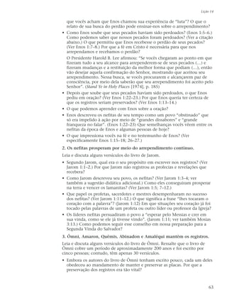 que vocês acham que Enos chamou sua experiência de “luta”? O que o
relato de sua busca do perdão pode ensinar-nos sobre o arrependimento?
• Como Enos soube que seus pecados haviam sido perdoados? (Enos 1:5–6.)
Como podemos saber que nossos pecados foram perdoados? (Ver a citação
abaixo.) O que permitiu que Enos recebesse o perdão de seus pecados?
(Ver Enos 1:7–8.) Por que a fé em Cristo é necessária para que nos
arrependamos e recebamos o perdão?
O Presidente Harold B. Lee afirmou: “Se vocês chegaram ao ponto em que
fizeram tudo a seu alcance para arrependerem-se de seus pecados (…) e
fizeram mudanças e a restituição da melhor forma que podiam (…), então
vão desejar aquela confirmação do Senhor, mostrando que aceitou seu
arrependimento. Nessa busca, se vocês procurarem e alcançarem paz de
consciência, por meio dela saberão que seu arrependimento foi aceito pelo
Senhor”. (Stand Ye in Holy Places [1974], p. 185)
• Depois que soube que seus pecados haviam sido perdoados, o que Enos
pediu em oração? (Ver Enos 1:22–23.) Por que Enos queria ter certeza de
que os registros seriam preservados? (Ver Enos 1:13–14.)
• O que podemos aprender com Enos sobre a oração?
• Enos descreveu os nefitas de seu tempo como um povo “obstinado” que
só era impelido à ação por meio de “grandes dissabores” e “grande
franqueza no falar”. (Enos 1:22–23) Que semelhanças vocês vêem entre os
nefitas da época de Enos e algumas pessoas de hoje?
• O que impressiona vocês na fé e no testemunho de Enos? (Ver
especificamente Enos 1:15–18; 26–27.)
2. Os nefitas prosperam por meio do arrependimento contínuo.
Leia e discuta alguns versículos do livro de Jarom.
• Segundo Jarom, qual era o seu propósito em escrever nos registros? (Ver
Jarom 1:1–2.) Por que Jarom não registrou as profecias e revelações que
recebera?
• Como Jarom descreveu seu povo, os nefitas? (Ver Jarom 1:3–4; ver
também a sugestão didática adicional.) Como eles conseguiram prosperar
na terra e vencer os lamanitas? (Ver Jarom 1:5; 7–12.)
• Que papel os profetas, sacerdotes e mestres desempenharam no sucesso
dos nefitas? (Ver Jarom 1:11–12.) O que significa a frase “lhes tocaram o
coração com a palavra”? (Jarom 1:12) Em que situações seu coração já foi
tocado pelas palavras de um profeta ou outro líder ou professor da Igreja?
• Os líderes nefitas persuadiram o povo a “esperar pelo Messias e crer em
sua vinda, como se ele já tivesse vindo”. (Jarom 1:11; ver também Mosias
3:13.) Como podemos seguir esse conselho em nossa preparação para a
Segunda Vinda do Salvador?
3. Ômni, Amaron, Quêmis, Abinadon e Amaléqui mantêm os registros.
Leia e discuta alguns versículos do livro de Ômni. Ressalte que o livro de
Ômni cobre um período de aproximadamente 200 anos e foi escrito por
cinco pessoas; contudo, têm apenas 30 versículos.
• Embora os autores do livro de Ômni tenham escrito pouco, cada um deles
obedeceu ao mandamento de manter e preservar as placas. Por que a
preservação dos registros era tão vital?
Lição 14
63
 