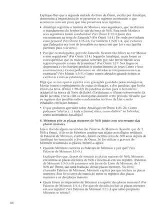 Explique-lhes que a segunda metade do livro de Ômni, escrita por Amaléqui,
demonstra a importância de se preservar os registros mostrando o que
aconteceu com um povo que não preservara seus registros.
• Amaléqui registrou a história de Mosias e seus seguidores, que receberam
o mandamento do Senhor de sair da terra de Néfi. Para onde Mosias e
seus seguidores foram conduzidos? (Ver Ômni 1:13.) Quem eles
encontraram na terra de Zaraenla? (Ver Ômni 1:14.) De onde provinham
essas pessoas? (Ver Ômni 1:15–16; ver também 1 Néfi 1:4, que esclarece
que Zedequias era o rei de Jerusalém na época em que Leí e sua família
partiram para o deserto.)
• Por que os mulequitas, povo de Zaraenla, ficaram tão felizes ao ver Mosias
e seus seguidores? (Ver Ômni 1:14.) Segundo Amaléqui, quais foram as
conseqüências que os mulequitas sofreram por não terem trazido seus
registros quando saíram de Jerusalém? (Ver Ômni 1:17. Sua língua se
degenerara e eles haviam perdido o conhecimento de Jesus Cristo e Seus
ensinamentos.) Como poderíamos ser afetados se não possuíssemos as
escrituras? (Ver Mosias 1:3–5.) Como somos afetados quando temos as
escrituras e não as estudamos?
Diga que ao interpretar a pedra com gravações guardada pelos mulequitas,
Mosias tomou conhecimento de outra civilização, a dos jareditas, que havia
vivido na terra. (Ômni 1:20–22) Os jareditas vieram para o hemisfério
ocidental na época da Torre de Babel. Coriântumr, o último sobrevivente da
nação jaredita, vivera com os mulequitas durante certo período. Ressalte que
os registros dos jareditas estão condensados no livro de Éter e serão
estudados em lições futuras.
• O que podemos aprender sobre Amaléqui em Ômni 1:25–26. Como
podemos “ofertar (…) toda a [nossa] alma, como dádiva” ao Salvador,
como aconselhou Amaléqui?
4. Mórmon põe as placas menores de Néfi junto com seu resumo das
placas maiores.
Leia e discuta alguns versículos das Palavras de Mórmon. Ressalte que de 1
Néfi a Ômni, o Livro de Mórmon contém um relato cronológico retilíneo.
As Palavras de Mórmon, contudo, foram escritas cerca de 500 anos depois de
Amaléqui ter terminado o livro de Ômni. Se for utilizar a gravura de
Mórmon resumindo as placas, mostre-a agora.
• Quando Mórmon escreveu as Palavras de Mórmon e por quê? (Ver
Palavras de Mórmon 1:1–5.)
Explique-lhes que, depois de resumir as placas maiores de Néfi, Mórmon
encontrou as placas menores de Néfi e inseriu-as em seu registro. (Palavras
de Mórmon 1:3–5.) Os primeiros seis livros do Livro de Mórmon, de 1
Néfi até Ômni, são uma tradução dessas placas menores. No livro
chamado Palavras de Mórmon, Mórmon explica por que incluiu as placas
menores. Esse livro serve de transição entre os registros das placas
menores e os das placas maiores.
• Quais foram as impressões de Mórmon a respeito das placas menores? (Ver
Palavras de Mórmon 1:4, 6.) Por que ele decidiu incluir as placas menores
em seu registro? (Ver Palavras de Mórmon 1:7.) A que sábio propósito
Mórmon se referia?
64
 