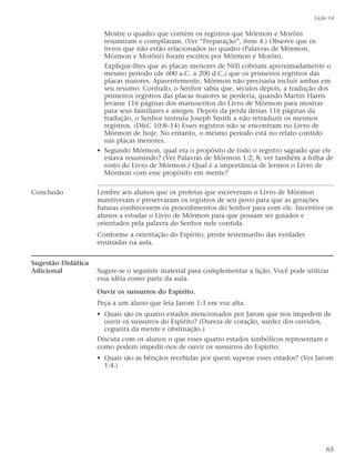 Mostre o quadro que contém os registros que Mórmon e Morôni
resumiram e compilaram. (Ver “Preparação”, item 4.) Observe que os
livros que não estão relacionados no quadro (Palavras de Mórmon,
Mórmon e Morôni) foram escritos por Mórmon e Morôni.
Explique-lhes que as placas menores de Néfi cobriam aproximadamente o
mesmo período (de 600 a.C. a 200 d.C.) que os primeiros registros das
placas maiores. Aparentemente, Mórmon não precisaria incluir ambas em
seu resumo. Contudo, o Senhor sabia que, séculos depois, a tradução dos
primeiros registros das placas maiores se perderia, quando Martin Harris
levasse 116 páginas dos manuscritos do Livro de Mórmon para mostrar
para seus familiares e amigos. Depois da perda dessas 116 páginas da
tradução, o Senhor instruiu Joseph Smith a não retraduzir os mesmos
registros. (D&C 10:8–14) Esses registros não se encontram no Livro de
Mórmon de hoje. No entanto, o mesmo período está no relato contido
nas placas menores.
• Segundo Mórmon, qual era o propósito de todo o registro sagrado que ele
estava resumindo? (Ver Palavras de Mórmon 1:2; 8; ver também a folha de
rosto do Livro de Mórmon.) Qual é a importância de lermos o Livro de
Mórmon com esse propósito em mente?
Conclusão Lembre aos alunos que os profetas que escreveram o Livro de Mórmon
mantiveram e preservaram os registros de seu povo para que as gerações
futuras conhecessem os procedimentos do Senhor para com ele. Incentive os
alunos a estudar o Livro de Mórmon para que possam ser guiados e
orientados pela palavra do Senhor nele contida.
Conforme a orientação do Espírito, preste testemunho das verdades
ensinadas na aula.
Sugestão Didática
Adicional Sugere-se o seguinte material para complementar a lição. Você pode utilizar
essa idéia como parte da aula.
Ouvir os sussurros do Espírito.
Peça a um aluno que leia Jarom 1:3 em voz alta.
• Quais são os quatro estados mencionados por Jarom que nos impedem de
ouvir os sussurros do Espírito? (Dureza de coração, surdez dos ouvidos,
cegueira da mente e obstinação.)
Discuta com os alunos o que esses quatro estados simbólicos representam e
como podem impedir-nos de ouvir os sussurros do Espírito.
• Quais são as bênçãos recebidas por quem superar esses estados? (Ver Jarom
1:4.)
Lição 14
65
 