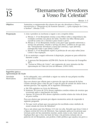 “Eternamente Devedores
a Vosso Pai Celestial”
Mosias 1–3
Objetivo Aumentar a compreensão dos alunos de que são devedores a Deus e
incentivá-los a “[despojar-se] do homem natural (…) pela expiação de Cristo,
o Senhor”. (Mosias 3:19)
Preparação 1. Leia e pondere as escrituras a seguir e ore a respeito delas:
a. Mosias 1. O rei Benjamim ensina a seus filhos sobre a importância das
verdades contidas nas placas de latão. Escolhe seu filho Mosias para
sucedê-lo como rei e orienta-o para reunir o povo.
b. Mosias 2. O rei Benjamim ensina a seu povo que quando estiverem a
serviço do próximo, estarão a serviço de Deus. Lembra-os de que eles
são “eternamente devedores a [seu] Pai Celestial, e que [devem]
entregar-lhe tudo o que [têm] e [são]”.
c. Mosias 3. O rei Benjamim repete as profecias de um anjo sobre Jesus
Cristo e Sua expiação.
2. Se os materiais a seguir estiverem à disposição, prepare-se para utilizá-los
durante a aula:
a. A gravura Rei Benjamim (62298 059; Pacote de Gravuras do Evangelho
307).
b. “Tornar-se Filhos de Cristo”, um segmento de onze minutos da fita
Apresentações de Vídeo do Livro de Mórmon. (53911 059).
Sugestões para a
Apresentação da Lição
Atividade Se for adequado, use a atividade a seguir ou outra de sua própria escolha
Motivadora para dar início à aula.
Peça aos alunos que olhem para a gravura da capa do manual de lições.
Chame atenção para o fato de que a capa do guia de estudo do aluno tem a
mesma gravura. Em seguida, dê as seguintes informações:
a. Há 238 capítulos no Livro de Mórmon.
b. Somente 50 (cerca de 21%) desses capítulos contêm relatos de eventos que
ocorreram após o nascimento de Jesus.
c. Apenas 18 (cerca de 8%) desses capítulos contêm relatos da visita de Jesus
ao povo nefita.
Peça aos alunos que pensem por alguns momentos antes de responder à
seguinte pergunta:
• Por que vocês acham que essa gravura foi escolhida como símbolo de
nosso estudo do Livro de Mórmon?
Peça a um aluno que leia Mosias 3:13 em voz alta. Ressalte que Jesus Cristo é
a figura central do Livro de Mórmon. Sua expiação aplica-se às pessoas que
viveram antes de Seu ministério mortal, assim como a nós, hoje em dia.
Explique-lhes que o foco da lição de hoje e da próxima semana são as
palavras do rei Benjamim, um profeta e líder político que ajudou seu povo a
66
Lição
15
 