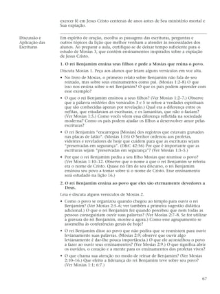 exercer fé em Jesus Cristo centenas de anos antes de Seu ministério mortal e
Sua expiação.
Discussão e Em espírito de oração, escolha as passagens das escrituras, perguntas e
Aplicação das outros tópicos da lição que melhor venham a atender às necessidades dos
Escrituras alunos. Ao preparar a aula, certifique-se de deixar tempo suficiente para o
estudo de Mosias 3, que contém ensinamentos inspirados sobre a expiação
de Jesus Cristo.
1. O rei Benjamim ensina seus filhos e pede a Mosias que reúna o povo.
Discuta Mosias 1. Peça aos alunos que leiam alguns versículos em voz alta.
• No livro de Mosias, o primeiro relato sobre Benjamim não fala de seu
reinado, mas sobre seus ensinamentos como pai. (Mosias 1:2–8) O que
isso nos ensina sobre o rei Benjamim? O que os pais podem aprender com
esse exemplo?
• O que o rei Benjamim ensinou a seus filhos? (Ver Mosias 1:2–7.) Observe
que a palavra mistérios dos versículos 3 e 5 se refere a verdades espirituais
que são conhecidas apenas por revelação.) Qual era a diferença entre os
nefitas, que estudavam as escrituras, e os lamanitas, que não o faziam?
(Ver Mosias 1:5.) Como vocês vêem essa diferença refletida na sociedade
moderna? Como os pais podem ajudar os filhos a desenvolver amor pelas
escrituras?
• O rei Benjamim “encarregou [Mosias] dos registros que estavam gravados
nas placas de latão”. (Mosias 1:16) O Senhor ordenou aos profetas,
videntes e reveladores de hoje que cuidem para que as escrituras sejam
“preservadas em segurança”. (D&C 42:56) Por que é importante que as
escrituras sejam “preservadas em segurança”? (Ver Mosias 1:3–5.)
• Por que o rei Benjamim pediu a seu filho Mosias que reunisse o povo?
(Ver Mosias 1:10–12. Observe que o nome a que o rei Benjamim se referiu
era o nome de Cristo. Quase no fim de seu discurso, o rei Benjamim
ensinou seu povo a tomar sobre si o nome de Cristo. Esse ensinamento
será estudado na lição 16.)
2. O rei Benjamim ensina ao povo que eles são eternamente devedores a
Deus.
Leia e discuta alguns versículos de Mosias 2.
• Como o povo se organizou quando chegou ao templo para ouvir o rei
Benjamim? (Ver Mosias 2:5–6; ver também a primeira sugestão didática
adicional.) O que o rei Benjamim fez quando percebeu que nem todas as
pessoas conseguiriam ouvir suas palavras? (Ver Mosias 2:7–8. Se for utilizar
a gravura do rei Benjamim, mostre-a agora.) Como esse agrupamento se
assemelha às conferências gerais de hoje?
• O rei Benjamim disse ao povo que não pedira que se reunissem para ouvir
levianamente suas palavras. (Mosias 2:9; observe que ouvir algo
levianamente é dar-lhe pouca importância.) O que ele aconselhou o povo
a fazer ao ouvir seus ensinamentos? (Ver Mosias 2:9.) O que significa abrir
os ouvidos, o coração e a mente para os ensinamentos dos profetas vivos?
• O que chama sua atenção no modo de reinar de Benjamim? (Ver Mosias
2:10–16.) Que efeito a liderança do rei Benjamim teve sobre seu povo?
(Ver Mosias 1:1; 6:7.)
67
 