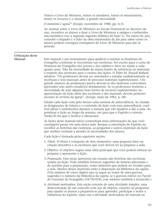Temos o Livro de Mórmon, temos os membros, temos os missionários,
temos os recursos e o mundo, a grande necessidade.
O momento é agora!” (Ensign, novembro de 1988, pp. 4–5)
Ao ensinar sobre o Livro de Mórmon na Escola Dominical no decorrer do
ano, incentive os alunos a doar o Livro de Mórmon a amigos e conhecidos
não-membros (ver a segunda sugestão didática da lição 1). No início do ano,
consulte o bispado e o líder da obra missionária da ala para saber como os
alunos podem conseguir exemplares do Livro de Mórmon para dar às
pessoas.
Utilização deste
Manual Este manual é um instrumento para ajudá-lo a ensinar as doutrinas do
evangelho conforme se encontram nas escrituras. Foi escrito para o curso de
Doutrina do Evangelho dos jovens e dos adultos e deve ser usado a cada
quatro anos. Não há necessidade de outras fontes de referência ou materiais
a respeito das escrituras para o ensino das lições. O Élder M. Russell Ballard
afirmou: “Os professores devem ser orientados a estudar cuidadosamente as
escrituras e seus manuais antes de procurar materiais suplementares. Um
grande número de professores parece desviar-se dos materiais curriculares
aprovados sem antes estudá-los detidamente. Se os professores sentirem a
necessidade de usar algumas boas fontes de recursos suplementares na
apresentação da lição além das escrituras e dos manuais, devem primeiro
recorrer às revistas da Igreja”. (Ensign, maio de 1983, p. 68)
Estude cada lição com pelo menos uma semana de antecedência. Se estudar
as designações de leitura e o conteúdo da lição com essa antecedência, você
terá idéias e sentimentos durante a semana que vão ajudá-lo a dar a aula. Ao
ponderar a lição ao longo da semana, ore para que o Espírito o oriente.
Tenha fé em que o Senhor o abençoará.
As lições deste manual talvez contenham mais informações do que você
conseguirá passar em uma única aula. Busque a orientação do Espírito ao
escolher as histórias das escrituras, as perguntas e outros materiais da lição
que melhor venham a atender às necessidades dos alunos.
Cada lição é formada pelas seguintes seções:
1. Título. O título é composto de dois elementos: uma pequena frase ou
citação descritiva e as escrituras que você deverá ler ao preparar a aula.
2. Objetivo. O objetivo sugere uma idéia principal que você poderá enfocar ao
preparar e apresentar a lição.
3. Preparação. Esta seção apresenta um resumo das histórias das escrituras
usadas na lição. Pode também fornecer sugestões de leituras adicionais e
de auxílios para a preparação, como materiais que podem ser levados para
a aula. Muitos desses materiais estão à disposição na biblioteca da capela.
(Um número de cinco dígitos que se segue ao nome de uma gravura
sugerida é o número da biblioteca da capela; se a gravura estiver no Pacote
de Gravuras do Evangelho [34730 059], esse número também é fornecido.)
4. Atividade motivadora. Esta seção consiste de uma atividade simples, uma
demonstração de um conceito com uso de objetos, citações ou perguntas
para ajudar os alunos a preparem-se para aprender, participar e sentir a
influência do Espírito. Quer use a atividade motivadora do manual ou
Auxílios para o Professor
vii
 