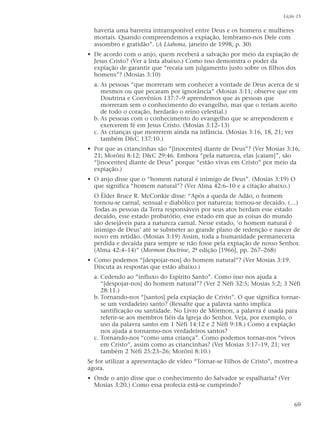 haveria uma barreira intransponível entre Deus e os homens e mulheres
mortais. Quando compreendemos a expiação, lembramo-nos Dele com
assombro e gratidão”. (A Liahona, janeiro de 1998, p. 30)
• De acordo com o anjo, quem receberá a salvação por meio da expiação de
Jesus Cristo? (Ver a lista abaixo.) Como isso demonstra o poder da
expiação de garantir que “recaia um julgamento justo sobre os filhos dos
homens”? (Mosias 3:10)
a. As pessoas “que morreram sem conhecer a vontade de Deus acerca de si
mesmos ou que pecaram por ignorância” (Mosias 3:11; observe que em
Doutrina e Convênios 137:7–9 aprendemos que as pessoas que
morreram sem o conhecimento do evangelho, mas que o teriam aceito
de todo o coração, herdarão o reino celestial.)
b. As pessoas com o conhecimento do evangelho que se arrependerem e
exercerem fé em Jesus Cristo. (Mosias 3:12–13)
c. As crianças que morrerem ainda na infância. (Mosias 3:16, 18, 21; ver
também D&C 137:10.)
• Por que as criancinhas são “[inocentes] diante de Deus”? (Ver Mosias 3:16,
21; Morôni 8:12; D&C 29:46. Embora “pela natureza, elas [caiam]”, são
“[inocentes] diante de Deus” porque “estão vivas em Cristo” por meio da
expiação.)
• O anjo disse que o “homem natural é inimigo de Deus”. (Mosias 3:19) O
que significa “homem natural”? (Ver Alma 42:6–10 e a citação abaixo.)
O Élder Bruce R. McConkie disse: “Após a queda de Adão, o homem
tornou-se carnal, sensual e diabólico por natureza; tornou-se decaído. (…)
Todas as pessoas da Terra responsáveis por seus atos herdam esse estado
decaído, esse estado probatório, esse estado em que as coisas do mundo
são desejáveis para a natureza carnal. Nesse estado, ‘o homem natural é
inimigo de Deus’ até se submeter ao grande plano de redenção e nascer de
novo em retidão. (Mosias 3:19) Assim, toda a humanidade permaneceria
perdida e decaída para sempre se não fosse pela expiação de nosso Senhor.
(Alma 42:4–14)” (Mormon Doctrine, 2ª edição [1966], pp. 267–268)
• Como podemos “[despojar-nos] do homem natural”? (Ver Mosias 3:19.
Discuta as respostas que estão abaixo.)
a. Cedendo ao “influxo do Espírito Santo”. Como isso nos ajuda a
“[despojar-nos] do homem natural”? (Ver 2 Néfi 32:5; Mosias 5:2; 3 Néfi
28:11.)
b. Tornando-nos “[santos] pela expiação de Cristo”. O que significa tornar-
se um verdadeiro santo? (Ressalte que a palavra santo implica
santificação ou santidade. No Livro de Mórmon, a palavra é usada para
referir-se aos membros fiéis da Igreja do Senhor. Veja, por exemplo, o
uso da palavra santos em 1 Néfi 14:12 e 2 Néfi 9:18.) Como a expiação
nos ajuda a tornarmo-nos verdadeiros santos?
c. Tornando-nos “como uma criança”. Como podemos tornar-nos “vivos
em Cristo”, assim como as criancinhas? (Ver Mosias 3:17–19, 21; ver
também 2 Néfi 25:23–26; Morôni 8:10.)
Se for utilizar a apresentação de vídeo “Tornar-se Filhos de Cristo”, mostre-a
agora.
• Onde o anjo disse que o conhecimento do Salvador se espalharia? (Ver
Mosias 3:20.) Como essa profecia está-se cumprindo?
Lição 15
69
 