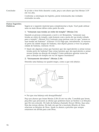 Conclusão Se já não o tiver feito durante a aula, peça a um aluno que leia Mosias 3:19
em voz alta.
Conforme a orientação do Espírito, preste testemunho das verdades
ensinadas na aula.
Outras Sugestões
Didáticas Sugere-se o seguinte material para complementar a lição. Você pode utilizar
uma ou mais dessas idéias como parte da aula.
1. “Armaram suas tendas ao redor do templo” (Mosias 2:6)
Quando as pessoas começaram a ouvir o rei Benjamim, “armaram suas
tendas ao redor do templo, cada homem com a porta de sua tenda voltada
para o templo”. (Mosias 2:6) Contraste essas pessoas com Ló, que “armou as
suas tendas até Sodoma”. (Gênesis 13:12) Diga que, inicialmente, Ló morava
só perto da cidade iníqua de Sodoma, mas depois passou a viver na própria
cidade de Sodoma. (Gênesis 14:12)
• Quais são algumas coisas que fazemos que são equivalentes a armar nossas
tendas perto de Sodoma? Que coisas fazemos que são equivalentes a armar
nossas tendas na direção do templo? Como podemos apontar nosso lar
para a direção do templo em vez de lugares mundanos?
2. “Eternamente devedores” (Mosias 2:34)
Desenhe uma balança no quadro-negro, como a que está abaixo:
• Por que essa balança está desequilibrada?
Peça aos alunos que leiam Mosias 2:20–25 em voz alta. À medida que lerem,
peça-lhes que procurem as ofertas que podemos fazer ao Senhor e as bênçãos
que Ele nos concede. Do lado da balança chamado Nossas Ofertas, faça uma
lista das nossas ofertas. Do lado em que há a inscrição Bênçãos de Deus,
relacione as bênçãos de Deus. Ajude os alunos a perceber que sempre
estaremos em dívida para com Deus.
70
Bênçãos
de Deus
Nossas
Ofertas
 