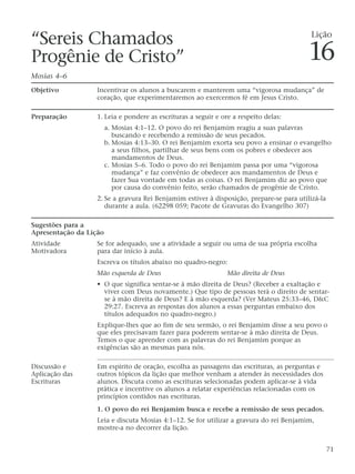 “Sereis Chamados
Progênie de Cristo”
Mosias 4–6
Objetivo Incentivar os alunos a buscarem e manterem uma “vigorosa mudança” de
coração, que experimentaremos ao exercermos fé em Jesus Cristo.
Preparação 1. Leia e pondere as escrituras a seguir e ore a respeito delas:
a. Mosias 4:1–12. O povo do rei Benjamim reagiu a suas palavras
buscando e recebendo a remissão de seus pecados.
b. Mosias 4:13–30. O rei Benjamim exorta seu povo a ensinar o evangelho
a seus filhos, partilhar de seus bens com os pobres e obedecer aos
mandamentos de Deus.
c. Mosias 5–6. Todo o povo do rei Benjamim passa por uma “vigorosa
mudança” e faz convênio de obedecer aos mandamentos de Deus e
fazer Sua vontade em todas as coisas. O rei Benjamim diz ao povo que
por causa do convênio feito, serão chamados de progênie de Cristo.
2. Se a gravura Rei Benjamim estiver à disposição, prepare-se para utilizá-la
durante a aula. (62298 059; Pacote de Gravuras do Evangelho 307)
Sugestões para a
Apresentação da Lição
Atividade Se for adequado, use a atividade a seguir ou uma de sua própria escolha
Motivadora para dar início à aula.
Escreva os títulos abaixo no quadro-negro:
Mão esquerda de Deus Mão direita de Deus
• O que significa sentar-se à mão direita de Deus? (Receber a exaltação e
viver com Deus novamente.) Que tipo de pessoas terá o direito de sentar-
se à mão direita de Deus? E à mão esquerda? (Ver Mateus 25:33–46, D&C
29:27. Escreva as respostas dos alunos a essas perguntas embaixo dos
títulos adequados no quadro-negro.)
Explique-lhes que ao fim de seu sermão, o rei Benjamim disse a seu povo o
que eles precisavam fazer para poderem sentar-se à mão direita de Deus.
Temos o que aprender com as palavras do rei Benjamim porque as
exigências são as mesmas para nós.
Discussão e Em espírito de oração, escolha as passagens das escrituras, as perguntas e
Aplicação das outros tópicos da lição que melhor venham a atender às necessidades dos
Escrituras alunos. Discuta como as escrituras selecionadas podem aplicar-se à vida
prática e incentive os alunos a relatar experiências relacionadas com os
princípios contidos nas escrituras.
1. O povo do rei Benjamim busca e recebe a remissão de seus pecados.
Leia e discuta Mosias 4:1–12. Se for utilizar a gravura do rei Benjamim,
mostre-a no decorrer da lição.
71
Lição
16
 