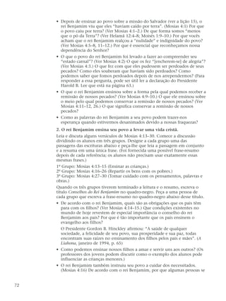 • Depois de ensinar ao povo sobre a missão do Salvador (ver a lição 15), o
rei Benjamim viu que eles “haviam caído por terra”. (Mosias 4:1) Por que
o povo caiu por terra? (Ver Mosias 4:1–2.) De que forma somos “menos
que o pó da Terra”? (Ver Helamã 12:4–8; Moisés 1:9–10.) Por que vocês
acham que o rei Benjamim realçou a “nulidade” e indignidade do povo?
(Ver Mosias 4:5–8, 11–12.) Por que é essencial que reconheçamos nossa
dependência do Senhor?
• O que o povo do rei Benjamim foi levado a fazer ao compreender seu
“estado carnal”? (Ver Mosias 4:2) O que os fez “[encherem-se] de alegria”?
(Ver Mosias 4:3.) O que fez com que eles pudessem ser perdoados de seus
pecados? Como eles souberam que haviam sido perdoados? Como
podemos saber que fomos perdoados depois de nos arrependermos? (Para
responder a essa pergunta, pode ser útil ler a declaração do Presidente
Harold B. Lee que está na página 63.)
• O que o rei Benjamim ensinou sobre a forma pela qual podemos receber a
remissão de nossos pecados? (Ver Mosias 4:9–10.) O que ele ensinou sobre
o meio pelo qual podemos conservar a remissão de nossos pecados? (Ver
Mosias 4:11–12, 26.) O que significa conservar a remissão de nossos
pecados?
• Como as palavras do rei Benjamim a seu povo podem trazer-nos
esperança quando estivermos desanimados devido a nossas fraquezas?
2. O rei Benjamim ensina seu povo a levar uma vida cristã.
Leia e discuta alguns versículos de Mosias 4:13–30. Comece a discussão
dividindo os alunos em três grupos. Designe a cada grupo uma das
passagens das escrituras abaixo e peça-lhe que leia a passagem em conjunto
e a resuma em uma única frase. (Foi fornecida uma possível frase-resumo
depois de cada referência; os alunos não precisam usar exatamente essas
mesmas frases.)
1º Grupo: Mosias 4:13–15 (Ensinar as crianças.)
2º Grupo: Mosias 4:16–26 (Repartir os bens com os pobres.)
3º Grupo: Mosias 4:27–30 (Tomar cuidado com os pensamentos, palavras e
obras.)
Quando os três grupos tiverem terminado a leitura e o resumo, escreva o
título Conselhos do Rei Benjamim no quadro-negro. Peça a uma pessoa de
cada grupo que escreva a frase-resumo no quadro-negro abaixo desse título.
• De acordo com o rei Benjamim, quais são as obrigações que os pais têm
para com os filhos? (Ver Mosias 4:14–15.) Que condições existentes no
mundo de hoje revestem de especial importância o conselho do rei
Benjamim aos pais? Por que é tão importante que os pais ensinem o
evangelho aos filhos?
O Presidente Gordon B. Hinckley afirmou: “A saúde de qualquer
sociedade, a felicidade de seu povo, sua prosperidade e sua paz, todas
encontram suas raízes no ensinamento dos filhos pelos pais e mães”. (A
Liahona, janeiro de 1994, p. 65)
• Como podemos ensinar nossos filhos a amar e servir uns aos outros? (Os
professores dos jovens podem discutir como o exemplo dos alunos pode
influenciar as crianças menores.)
• O rei Benjamim também instruiu seu povo a cuidar dos necessitados.
(Mosias 4:16) De acordo com o rei Benjamim, por que algumas pessoas se
72
 