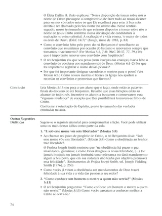 O Élder Dallin H. Oaks explicou: “Nossa disposição de tomar sobre nós o
nome de Cristo pressupõe o compromisso de fazer tudo ao nosso alcance
para sermos contados entre os que Ele escolherá para estar à Sua mão
direita e ser chamado pelo Seu nome no último dia. Nesse sentido
sagrado, nosso testemunho de que estamos dispostos a tomar sobre nós o
nome de Jesus Cristo constitui nossa declaração de candidatura à
exaltação no reino celestial. A exaltação é a vida eterna, ‘o maior de todos
os dons de Deus’. (D&C 14:7)” (Ensign, maio de 1985, p. 83)
• Como o convênio feito pelo povo do rei Benjamim é semelhante ao
convênio que assumimos por ocasião do batismo e renovamos sempre que
tomamos o sacramento? (Ver Mosias 5:5, 7–8; D&C 20:37, 77, 79.) Por
que é importante renovar esse convênio com freqüência?
• O rei Benjamim viu que seu povo (com exceção das crianças) havia feito o
convênio de obedecer aos mandamentos de Deus. (Mosias 6:1–2) Por que
foi importante registrar o nome dessas pessoas?
• Por que foi importante designar sacerdotes e mestres para o povo? (Ver
Mosias 6:3.) Como nossos mestres e líderes da Igreja nos ajudam a
recordar os convênios e promessas que fizemos?
Conclusão Leia Mosias 5:15 (ou peça a um aluno que o faça), onde estão as palavras
finais do discurso do rei Benjamim. Ressalte que essas bênçãos estão ao
alcance de todos nós. Incentive os alunos a buscarem e conservarem essa
“vigorosa mudança” de coração que lhes possibilitará tornarem-se filhos de
Cristo.
Conforme a orientação do Espírito, preste testemunho das verdades
ensinadas na aula.
Outras Sugestões
Didáticas Sugere-se o seguinte material para complementar a lição. Você pode utilizar
uma ou mais dessas idéias como parte da aula.
1. “E sob esse nome vós sois libertados” (Mosias 5:8)
• Ao chamar seu povo de progênie de Cristo, o rei Benjamim disse: “Sob
esse nome vós sois libertados”. (Mosias 5:8) Como a obediência ao Senhor
traz liberdade?
O Profeta Joseph Smith ensinou que “na obediência há prazer e paz
imaculados, genuínos; e como Deus designou a nossa felicidade, (…) Ele
jamais instituiu ou jamais instituirá uma ordenança ou dará mandamento
algum a Seu povo, que em sua natureza não tenha por objetivo promover
essa felicidade”. (Ensinamentos do Profeta Joseph Smith, sel. Joseph Fielding
Smith [1976], p. 250)
• Como vocês já viram a obediência aos mandamentos de Deus trazer
felicidade à sua vida e a vida das pessoas a seu redor?
2. “Como conhece um homem o mestre a quem não serviu?” (Mosias
5:13)
• O rei Benjamim perguntou: “Como conhece um homem o mestre a quem
não serviu?” (Mosias 5:13) Como vocês passaram a conhecer melhor a
Cristo ao servi-Lo?
74
 