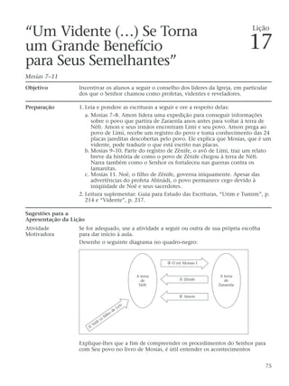 “Um Vidente (…) Se Torna
um Grande Benefício
para Seus Semelhantes”
Mosias 7–11
Objetivo Incentivar os alunos a seguir o conselho dos líderes da Igreja, em particular
dos que o Senhor chamou como profetas, videntes e reveladores.
Preparação 1. Leia e pondere as escrituras a seguir e ore a respeito delas:
a. Mosias 7–8. Amon lidera uma expedição para conseguir informações
sobre o povo que partira de Zaraenla anos antes para voltar à terra de
Néfi. Amon e seus irmãos encontram Lími e seu povo. Amon prega ao
povo de Lími, recebe um registro do povo e toma conhecimento das 24
placas jareditas descobertas pelo povo. Ele explica que Mosias, que é um
vidente, pode traduzir o que está escrito nas placas.
b. Mosias 9–10. Parte do registro de Zênife, o avô de Lími, traz um relato
breve da história de como o povo de Zênife chegou à terra de Néfi.
Narra também como o Senhor os fortaleceu nas guerras contra os
lamanitas.
c. Mosias 11. Noé, o filho de Zênife, governa iniquamente. Apesar das
advertências do profeta Abinádi, o povo permanece cego devido à
iniqüidade de Noé e seus sacerdotes.
2. Leitura suplementar: Guia para Estudo das Escrituras, “Urim e Tumim”, p.
214 e “Vidente”, p. 217.
Sugestões para a
Apresentação da Lição
Atividade Se for adequado, use a atividade a seguir ou outra de sua própria escolha
Motivadora para dar início à aula.
Desenhe o seguinte diagrama no quadro-negro:
Explique-lhes que a fim de compreender os procedimentos do Senhor para
com Seu povo no livro de Mosias, é útil entender os acontecimentos
75
A terra
de
Zaraenla
①
Néfi (o
filho
de Leí)
A terra
de
Néfi
② O rei Mosias I
➂ Zênife
④ Amon
Lição
17
 