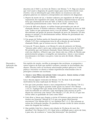 descritos em 2 Néfi 5, no livro de Ômni e em Mosias 7 e 9. Diga aos alunos
que você usará o diagrama do quadro-negro para narrar brevemente esses
eventos. Leia as informações que estão abaixo ou resuma-as com suas
próprias palavras (os números correspondem aos números do diagrama):
1. Depois da morte de Leí, o Senhor ordenou aos seguidores de Néfi que se
separassem dos seguidores de Lamã. Os nefitas estabeleceram-se em uma
terra que chamaram de terra de Néfi. (2 Néfi 5:5–8) A terra ficou
conhecida posteriormente como “terra de Leí-Néfi”. (Mosias 7:1)
2. Cerca de 400 anos depois, os nefitas foram governados por um rei
chamado Mosias. O Senhor ordenou a Mosias que fugisse da terra de Néfi
com “todos os que quisessem ouvir a voz do Senhor”. Mosias e seu povo
descobriram um grupo de pessoas chamado de povo de Zaraenla. Os dois
grupos se uniram e se denominaram nefitas. Mosias foi proclamado seu
rei. (Ômni 1:12–19)
3. Um grupo de Nefitas partiu de Zaraenla para retomar a terra de Néfi.
(Ômni 1:27) Eles conseguiram terra lá sob a direção de um homem
chamado Zênife, que se tornou seu rei. (Mosias 9:1–7)
4. Cerca de 79 anos depois, o rei Mosias II, neto do primeiro rei Mosias,
“desejou saber sobre o povo que subira para habitar na terra de Leí-Néfi”.
Ele permitiu que um homem chamado Amon liderasse uma expedição
com esse objetivo. (Observe que esse Amon não era o filho de Mosias que
posteriormente pregou o evangelho aos lamanitas.) Amon e seus irmãos
encontraram o rei Lími e seu povo. Lími era neto de Zênife. (Mosias
7:1–11)
Discussão e Em espírito de oração, escolha as passagens das escrituras, as perguntas e
Aplicação das outros tópicos da lição que melhor venham a atender às necessidades dos
Escrituras alunos. Discuta como as escrituras selecionadas podem aplicar-se à vida
prática e incentive os alunos a relatar experiências relacionadas com os
princípios contidos nas escrituras.
1. Amon e seus filhos encontram Lími e seu povo. Amon ensina a Lími
sobre a importância de um vidente.
Leia e discuta alguns versículos de Mosias 7–8. No item 4 da atividade
motivadora há uma explicação de Mosias 7:1–11.
• Por que Lími prendeu Amon e seus companheiros? (Ver Mosias 7:8–11.)
Por que Lími se alegrou quando soube quem era Amon? (Ver Mosias
7:12–15. Explique-lhes que ainda nesta lição estudaremos como o povo de
Lími foi reduzido ao cativeiro.) Que mensagem Lími enviou ao povo
depois de conversar com Amon? (Ver Mosias 7:17–20, 29–33.) O que isso
revela sobre as qualidades de Lími como líder?
• Lími disse a Amon que chegou a enviar 43 homens para procurar seus
irmãos em Zaraenla. (Mosias 8:7) O que esse grupo efetivamente
encontrou? (Ver Mosias 8:8–11; ver também Éter 1:1–2. Eles acharam as
ruínas da civilização jaredita. Os jareditas haviam vivido lá vários séculos
antes da chegada dos nefitas.)
• Que pedido Lími fez a Amon com relação às 24 placas de ouro dos
jareditas? (Ver Mosias 8:11–12.) Qual seria a utilidade para o povo de Lími,
e para nós, de conhecer a “causa [da] destruição” dos jareditas?
76
 