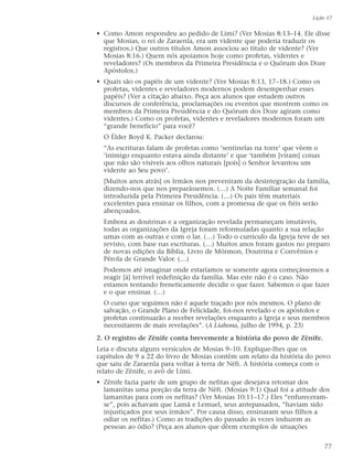 • Como Amon respondeu ao pedido de Lími? (Ver Mosias 8:13–14. Ele disse
que Mosias, o rei de Zaraenla, era um vidente que poderia traduzir os
registros.) Que outros títulos Amon associou ao título de vidente? (Ver
Mosias 8:16.) Quem nós apoiamos hoje como profetas, videntes e
reveladores? (Os membros da Primeira Presidência e o Quórum dos Doze
Apóstolos.)
• Quais são os papéis de um vidente? (Ver Mosias 8:13, 17–18.) Como os
profetas, videntes e reveladores modernos podem desempenhar esses
papéis? (Ver a citação abaixo. Peça aos alunos que estudem outros
discursos de conferência, proclamações ou eventos que mostrem como os
membros da Primeira Presidência e do Quórum dos Doze agiram como
videntes.) Como os profetas, videntes e reveladores modernos foram um
“grande benefício” para você?
O Élder Boyd K. Packer declarou:
“As escrituras falam de profetas como ‘sentinelas na torre’ que vêem o
‘inimigo enquanto estava ainda distante’ e que ‘também [viram] coisas
que não são visíveis aos olhos naturais [pois] o Senhor levantou um
vidente ao Seu povo’.
[Muitos anos atrás] os Irmãos nos preveniram da desintegração da família,
dizendo-nos que nos preparássemos. (…) A Noite Familiar semanal foi
introduzida pela Primeira Presidência. (…) Os pais têm materiais
excelentes para ensinar os filhos, com a promessa de que os fiéis serão
abençoados.
Embora as doutrinas e a organização revelada permaneçam imutáveis,
todas as organizações da Igreja foram reformuladas quanto a sua relação
umas com as outras e com o lar. (…) Todo o currículo da Igreja teve de ser
revisto, com base nas escrituras. (…) Muitos anos foram gastos no preparo
de novas edições da Bíblia, Livro de Mórmon, Doutrina e Convênios e
Pérola de Grande Valor. (…)
Podemos até imaginar onde estaríamos se somente agora começássemos a
reagir [à] terrível redefinição da família. Mas este não é o caso. Não
estamos tentando freneticamente decidir o que fazer. Sabemos o que fazer
e o que ensinar. (…)
O curso que seguimos não é aquele traçado por nós mesmos. O plano de
salvação, o Grande Plano de Felicidade, foi-nos revelado e os apóstolos e
profetas continuarão a receber revelações enquanto a Igreja e seus membros
necessitarem de mais revelações”. (A Liahona, julho de 1994, p. 23)
2. O registro de Zênife conta brevemente a história do povo de Zênife.
Leia e discuta alguns versículos de Mosias 9–10. Explique-lhes que os
capítulos de 9 a 22 do livro de Mosias contêm um relato da história do povo
que saiu de Zaraenla para voltar à terra de Néfi. A história começa com o
relato de Zênife, o avô de Lími.
• Zênife fazia parte de um grupo de nefitas que desejava retomar dos
lamanitas uma porção da terra de Néfi. (Mosias 9:1) Qual foi a atitude dos
lamanitas para com os nefitas? (Ver Mosias 10:11–17.) Eles “enfureceram-
se”, pois achavam que Lamã e Lemuel, seus antepassados, “haviam sido
injustiçados por seus irmãos”. Por causa disso, ensinaram seus filhos a
odiar os nefitas.) Como as tradições do passado às vezes induzem as
pessoas ao ódio? (Peça aos alunos que dêem exemplos de situações
Lição 17
77
 
