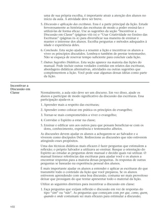 uma de sua própria escolha, é importante atrair a atenção dos alunos no
início da aula. A atividade deve ser breve.
5. Discussão e aplicação das escrituras. Essa é a parte principal da lição. Estude
fervorosamente as histórias das escrituras de modo a poder ensiná-las e
utilizá-las de forma eficaz. Use as sugestões da seção “Incentivar a
Discussão em Classe” (páginas viii–ix) e “Usar Criatividade no Ensino das
Escrituras” (páginas ix–x) para diversificar sua maneira de ensinar e
manter o interesse dos alunos. Escolha perguntas e métodos adequados à
idade e experiência deles.
6. Conclusão. Esta seção ajuda-o a resumir a lição e incentivar os alunos a
viver os princípios discutidos. Lembra-o também de prestar testemunho.
Não se esqueça de reservar tempo suficiente para concluir cada lição.
7. Outras Sugestões Didáticas. Esta seção aparece na maioria das lições do
manual. Pode incluir outras verdades contidas em relatos das escrituras,
abordagens didáticas alternativas, atividades ou outras sugestões que
complementem a lição. Você pode usar algumas dessas idéias como parte
da lição.
Incentivar a
Discussão em
Classe Normalmente, a aula não deve ser um discurso. Em vez disso, ajude os
alunos a participar de modo significativo da discussão das escrituras. Essa
participação ajuda-os a:
1. Aprender mais a respeito das escrituras;
2. Aprender como colocar em prática os princípios do evangelho;
3. Tornar-se mais comprometidos a viver o evangelho;
4. Convidar o Espírito a estar na classe;
5. Ensinar e edificar uns aos outros para que possam beneficiar-se com os
dons, conhecimento, experiência e testemunho alheios.
As discussões devem ajudar os alunos a achegarem-se ao Salvador e a
viverem como discípulos Dele. Redirecione as discussões que não estiverem
atingindo esses propósitos.
Uma das técnicas didáticas mais eficazes é fazer perguntas que estimulem a
reflexão; o próprio Salvador a utilizava ao ensinar. Busque a orientação do
Espírito ao estudar as perguntas deste manual e decidir quais vai utilizar. O
manual fornece referências das escrituras para ajudar você e os alunos a
encontrar respostas para a maioria dessas perguntas. As respostas de outras
perguntas se basearão na experiência pessoal dos alunos.
É mais importante ajudar os alunos a entender e aplicar as escrituras do que
transmitir todo o conteúdo da lição que você preparou. Se os alunos
estiverem aprendendo com uma boa discussão, costuma ser mais proveitoso
deixar que prossigam do que tentar apresentar todo o material da lição.
Utilize as seguintes diretrizes para incentivar a discussão em classe:
1. Faça perguntas que exijam reflexão e discussão em vez de respostas do
tipo “sim” ou “não”. As perguntas que começam com por que, como, quem,
quando e onde costumam ser mais eficazes para estimular a discussão;
viii
 