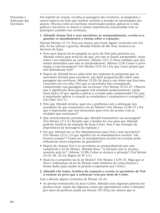 Discussão e Em espírito de oração, escolha as passagens das escrituras, as perguntas e
Aplicação das outros tópicos da lição que melhor venham a atender às necessidades dos
Escrituras alunos. Discuta como as escrituras selecionadas podem aplicar-se à vida
prática e incentive os alunos a relatar experiências relacionadas com os
princípios contidos nas escrituras.
1. Abinádi chama Noé e seus sacerdotes ao arrependimento, exorta-os a
guardar os mandamentos e ensina sobre a expiação.
Discuta Mosias 12–13. Peça aos alunos que leiam alguns versículos em voz
alta. Se for utilizar a gravura Abinádi Diante do Rei Noé, mostre-a no
decorrer da lição.
• Dois anos depois de ter pregado ao povo de Noé pela primeira vez,
Abinádi voltou para avisá-los de que, por não se terem arrependido, iriam
sofrer e ser reduzidos ao cativeiro. (Mosias 12:1–7) Disse também que eles
seriam destruídos caso não se arrependessem. (Mosias 12:8) Como o povo
reagiu a essa mensagem? (Ver Mosias 12:9–16.) Por que vocês acham que
eles defenderam Noé?
• Depois de Abinádi ter-se saído bem nas respostas às perguntas que os
sacerdotes fizeram para enredá-lo, um deles perguntou-lhe sobre uma
passagem das escrituras. (Mosias 12:20–24; peça a um aluno que leia esses
versículos em voz alta.) Por que os sacerdotes não conseguiram
compreender essa passagem das escrituras? (Ver Mosias 12:25–27. Observe
que o significado dessa passagem será estudado posteriormente, ainda
nesta lição.) O que significa aplicar o coração para compreender? Por que
é importante aplicar o coração ao estudarmos e ensinarmos o evangelho?
(Ver D&C 8:2–3.)
• Pelo que Abinádi revelou, qual era o problema com a afirmação dos
sacerdotes de que ensinavam a lei de Moisés? (Ver Mosias 12:28–37.) Por
que é importante que nos esforcemos para viver de acordo com as
verdades que ensinamos?
• Que acontecimento permitiu que Abinádi transmitisse sua mensagem?
(Ver Mosias 13:1–9.) Ressalte que o Senhor fez isso para que Abinádi
pudesse testificar da expiação de Jesus Cristo. Esse é um exemplo da
importância da mensagem da expiação.)
• Por que Abinádi leu os Dez Mandamentos para Noé e seus sacerdotes?
(Ver Mosias 13:11.) O que significa ter os mandamentos escritos “em
[nosso] coração”? Como ter os mandamentos escritos no coração pode
influenciar nosso empenho de guardá-los?
• Depois de chamar Noé e os sacerdotes ao arrependimento por não
cumprirem a lei de Moisés, Abinádi disse: “A salvação não se alcança
somente pela lei”. (Mosias 13:28) Como se alcança a salvação? (Ver Mosias
13:14, 28, 32–35; Regras de Fé 1:3.)
• Qual era o propósito da lei de Moisés? (Ver Mosias 13:29–33. Diga que os
ritos e ordenanças da lei de Moisés eram símbolos de coisas futuras e
foram dados para ajudar as pessoas a esperarem por Cristo.)
2. Abinádi cita Isaías, testifica da expiação e exorta os sacerdotes de Noé
a ensinar ao povo que a redenção vem por meio de Cristo.
Leia e discuta alguns versículos de Mosias 14–16.
• Ao prestar testemunho de Jesus Cristo, Abinádi usou algumas palavras do
profeta Isaías. Quais são algumas coisas que aprendemos sobre o Salvador
por meio da profecia citada em Mosias 14? (Peça aos alunos que se
80
 