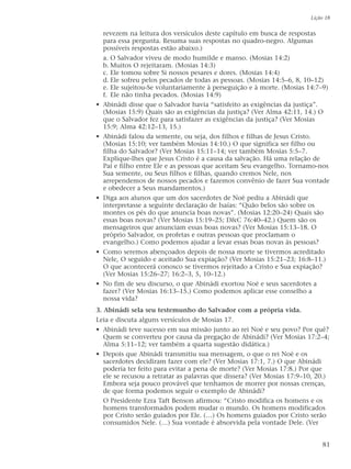revezem na leitura dos versículos deste capítulo em busca de respostas
para essa pergunta. Resuma suas respostas no quadro-negro. Algumas
possíveis respostas estão abaixo.)
a. O Salvador viveu de modo humilde e manso. (Mosias 14:2)
b. Muitos O rejeitaram. (Mosias 14:3)
c. Ele tomou sobre Si nossos pesares e dores. (Mosias 14:4)
d. Ele sofreu pelos pecados de todas as pessoas. (Mosias 14:5–6, 8, 10–12)
e. Ele sujeitou-Se voluntariamente à perseguição e à morte. (Mosias 14:7–9)
f. Ele não tinha pecados. (Mosias 14:9)
• Abinádi disse que o Salvador havia “satisfeito as exigências da justiça”.
(Mosias 15:9) Quais são as exigências da justiça? (Ver Alma 42:11, 14.) O
que o Salvador fez para satisfazer as exigências da justiça? (Ver Mosias
15:9; Alma 42:12–13, 15.)
• Abinádi falou da semente, ou seja, dos filhos e filhas de Jesus Cristo.
(Mosias 15:10; ver também Mosias 14:10.) O que significa ser filho ou
filha do Salvador? (Ver Mosias 15:11–14; ver também Mosias 5:5–7.
Explique-lhes que Jesus Cristo é a causa da salvação. Há uma relação de
Pai e filho entre Ele e as pessoas que aceitam Seu evangelho. Tornamo-nos
Sua semente, ou Seus filhos e filhas, quando cremos Nele, nos
arrependemos de nossos pecados e fazemos convênio de fazer Sua vontade
e obedecer a Seus mandamentos.)
• Diga aos alunos que um dos sacerdotes de Noé pediu a Abinádi que
interpretasse a seguinte declaração de Isaías: “Quão belos são sobre os
montes os pés do que anuncia boas novas”. (Mosias 12:20–24) Quais são
essas boas novas? (Ver Mosias 15:19–25; D&C 76:40–42.) Quem são os
mensageiros que anunciam essas boas novas? (Ver Mosias 15:13–18. O
próprio Salvador, os profetas e outras pessoas que proclamam o
evangelho.) Como podemos ajudar a levar essas boas novas às pessoas?
• Como seremos abençoados depois de nossa morte se tivermos acreditado
Nele, O seguido e aceitado Sua expiação? (Ver Mosias 15:21–23; 16:8–11.)
O que acontecerá conosco se tivermos rejeitado a Cristo e Sua expiação?
(Ver Mosias 15:26–27; 16:2–3, 5, 10–12.)
• No fim de seu discurso, o que Abinádi exortou Noé e seus sacerdotes a
fazer? (Ver Mosias 16:13–15.) Como podemos aplicar esse conselho a
nossa vida?
3. Abinádi sela seu testemunho do Salvador com a própria vida.
Leia e discuta alguns versículos de Mosias 17.
• Abinádi teve sucesso em sua missão junto ao rei Noé e seu povo? Por quê?
Quem se converteu por causa da pregação de Abinádi? (Ver Mosias 17:2–4;
Alma 5:11–12; ver também a quarta sugestão didática.)
• Depois que Abinádi transmitiu sua mensagem, o que o rei Noé e os
sacerdotes decidiram fazer com ele? (Ver Mosias 17:1, 7.) O que Abinádi
poderia ter feito para evitar a pena de morte? (Ver Mosias 17:8.) Por que
ele se recusou a retratar as palavras que dissera? (Ver Mosias 17:9–10, 20.)
Embora seja pouco provável que tenhamos de morrer por nossas crenças,
de que forma podemos seguir o exemplo de Abinádi?
O Presidente Ezra Taft Benson afirmou: “Cristo modifica os homens e os
homens transformados podem mudar o mundo. Os homens modificados
por Cristo serão guiados por Ele. (…) Os homens guiados por Cristo serão
consumidos Nele. (…) Sua vontade é absorvida pela vontade Dele. (Ver
Lição 18
81
 