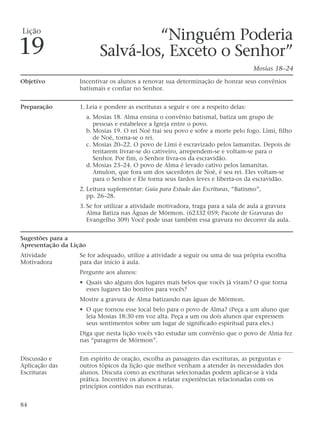 “Ninguém Poderia
Salvá-los, Exceto o Senhor”
Mosias 18–24
Objetivo Incentivar os alunos a renovar sua determinação de honrar seus convênios
batismais e confiar no Senhor.
Preparação 1. Leia e pondere as escrituras a seguir e ore a respeito delas:
a. Mosias 18. Alma ensina o convênio batismal, batiza um grupo de
pessoas e estabelece a Igreja entre o povo.
b. Mosias 19. O rei Noé trai seu povo e sofre a morte pelo fogo. Lími, filho
de Noé, torna-se o rei.
c. Mosias 20–22. O povo de Lími é escravizado pelos lamanitas. Depois de
tentarem livrar-se do cativeiro, arrependem-se e voltam-se para o
Senhor. Por fim, o Senhor livra-os da escravidão.
d. Mosias 23–24. O povo de Alma é levado cativo pelos lamanitas.
Amulon, que fora um dos sacerdotes de Noé, é seu rei. Eles voltam-se
para o Senhor e Ele torna seus fardos leves e liberta-os da escravidão.
2. Leitura suplementar: Guia para Estudo das Escrituras, “Batismo”,
pp. 26–28.
3. Se for utilizar a atividade motivadora, traga para a sala de aula a gravura
Alma Batiza nas Águas de Mórmon. (62332 059; Pacote de Gravuras do
Evangelho 309) Você pode usar também essa gravura no decorrer da aula.
Sugestões para a
Apresentação da Lição
Atividade Se for adequado, utilize a atividade a seguir ou uma de sua própria escolha
Motivadora para dar início à aula.
Pergunte aos alunos:
• Quais são alguns dos lugares mais belos que vocês já viram? O que torna
esses lugares tão bonitos para vocês?
Mostre a gravura de Alma batizando nas águas de Mórmon.
• O que tornou esse local belo para o povo de Alma? (Peça a um aluno que
leia Mosias 18:30 em voz alta. Peça a um ou dois alunos que expressem
seus sentimentos sobre um lugar de significado espiritual para eles.)
Diga que nesta lição vocês vão estudar um convênio que o povo de Alma fez
nas “paragens de Mórmon”.
Discussão e Em espírito de oração, escolha as passagens das escrituras, as perguntas e
Aplicação das outros tópicos da lição que melhor venham a atender às necessidades dos
Escrituras alunos. Discuta como as escrituras selecionadas podem aplicar-se à vida
prática. Incentive os alunos a relatar experiências relacionadas com os
princípios contidos nas escrituras.
84
Lição
19
 