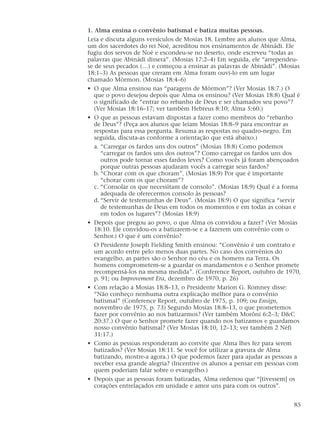 1. Alma ensina o convênio batismal e batiza muitas pessoas.
Leia e discuta alguns versículos de Mosias 18. Lembre aos alunos que Alma,
um dos sacerdotes do rei Noé, acreditou nos ensinamentos de Abinádi. Ele
fugiu dos servos de Noé e escondeu-se no deserto, onde escreveu “todas as
palavras que Abinádi dissera”. (Mosias 17:2–4) Em seguida, ele “arrependeu-
se de seus pecados (…) e começou a ensinar as palavras de Abinádi”. (Mosias
18:1–3) As pessoas que creram em Alma foram ouvi-lo em um lugar
chamado Mórmon. (Mosias 18:4–6)
• O que Alma ensinou nas “paragens de Mórmon”? (Ver Mosias 18:7.) O
que o povo desejou depois que Alma os ensinou? (Ver Mosias 18:8) Qual é
o significado de “entrar no rebanho de Deus e ser chamados seu povo”?
(Ver Mosias 18:16–17; ver também Hebreus 8:10; Alma 5:60.)
• O que as pessoas estavam dispostas a fazer como membros do “rebanho
de Deus”? (Peça aos alunos que leiam Mosias 18:8–9 para encontrar as
respostas para essa pergunta. Resuma as respostas no quadro-negro. Em
seguida, discuta-as conforme a orientação que está abaixo.)
a. “Carregar os fardos uns dos outros” (Mosias 18:8) Como podemos
“carregar os fardos uns dos outros”? Como carregar os fardos uns dos
outros pode tornar esses fardos leves? Como vocês já foram abençoados
porque outras pessoas ajudaram vocês a carregar seus fardos?
b. “Chorar com os que choram”. (Mosias 18:9) Por que é importante
“chorar com os que choram”?
c. “Consolar os que necessitam de consolo”. (Mosias 18:9) Qual é a forma
adequada de oferecermos consolo às pessoas?
d. “Servir de testemunhas de Deus”. (Mosias 18:9) O que significa “servir
de testemunhas de Deus em todos os momentos e em todas as coisas e
em todos os lugares”? (Mosias 18:9)
• Depois que pregou ao povo, o que Alma os convidou a fazer? (Ver Mosias
18:10. Ele convidou-os a batizarem-se e a fazerem um convênio com o
Senhor.) O que é um convênio?
O Presidente Joseph Fielding Smith ensinou: “Convênio é um contrato e
um acordo entre pelo menos duas partes. No caso dos convênios do
evangelho, as partes são o Senhor no céu e os homens na Terra. Os
homens comprometem-se a guardar os mandamentos e o Senhor promete
recompensá-los na mesma medida”. (Conference Report, outubro de 1970,
p. 91; ou Improvement Era, dezembro de 1970, p. 26)
• Com relação a Mosias 18:8–13, o Presidente Marion G. Romney disse:
“Não conheço nenhuma outra explicação melhor para o convênio
batismal” (Conference Report, outubro de 1975, p. 109; ou Ensign,
novembro de 1975, p. 73) Segundo Mosias 18:8–13, o que prometemos
fazer por convênio ao nos batizarmos? (Ver também Morôni 6:2–3; D&C
20:37.) O que o Senhor promete fazer quando nos batizamos e guardamos
nosso convênio batismal? (Ver Mosias 18:10, 12–13; ver também 2 Néfi
31:17.)
• Como as pessoas responderam ao convite que Alma lhes fez para serem
batizados? (Ver Mosias 18:11. Se você for utilizar a gravura de Alma
batizando, mostre-a agora.) O que podemos fazer para ajudar as pessoas a
receber essa grande alegria? (Incentive os alunos a pensar em pessoas com
quem poderiam falar sobre o evangelho.)
• Depois que as pessoas foram batizadas, Alma ordenou que “[tivessem] os
corações entrelaçados em unidade e amor uns para com os outros”.
85
 