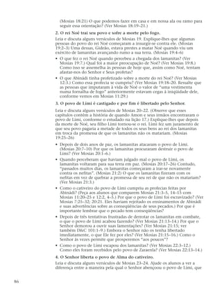 (Mosias 18:21) O que podemos fazer em casa e em nossa ala ou ramo para
seguir essa orientação? (Ver Mosias 18:19–21.)
2. O rei Noé trai seu povo e sofre a morte pelo fogo.
Leia e discuta alguns versículos de Mosias 19. Explique-lhes que algumas
pessoas do povo do rei Noé começaram a insurgir-se contra ele. (Mosias
19:2–3) Uma dessas, Gideão, estava prestes a matar Noé quando viu um
exército de lamanitas avançando rumo a sua terra. (Mosias 19:4–6)
• O que fez o rei Noé quando percebeu a chegada dos lamanitas? (Ver
Mosias 19:7.) Qual foi a maior preocupação de Noé? (Ver Mosias 19:8.)
Como isso se assemelha às pessoas de hoje que, assim como Noé, tentam
afastar-nos do Senhor e Seus profetas?
• O que Abinádi tinha profetizado sobre a morte do rei Noé? (Ver Mosias
12:3.) Como essa profecia se cumpriu? (Ver Mosias 19:18–20. Ressalte que
as pessoas que imputaram à vida de Noé o valor de “uma vestimenta
numa fornalha de fogo” anteriormente estavam cegas à iniqüidade dele,
conforme vemos em Mosias 11:29.)
3. O povo de Lími é castigado e por fim é libertado pelo Senhor.
Leia e discuta alguns versículos de Mosias 20–22. (Observe que esses
capítulos contêm a história de quando Amon e seus irmãos encontraram o
povo de Lími, conforme o estudado na lição 17.) Explique-lhes que depois
da morte de Noé, seu filho Lími tornou-se o rei. Lími fez um juramento de
que seu povo pagaria a metade de todos os seus bens ao rei dos lamanitas
em troca da promessa de que os lamanitas não os matariam. (Mosias
19:25–26)
• Depois de dois anos de paz, os lamanitas atacaram o povo de Lími.
(Mosias 20:7–10) Por que os lamanitas procuraram destruir o povo de
Lími? (Ver Mosias 20:1–6.)
• Quando perceberam que haviam julgado mal o povo de Lími, os
lamanitas voltaram para sua terra em paz. (Mosias 20:17–26) Contudo,
“passados muitos dias, os lamanitas começaram a irar-se novamente
contra os nefitas”. (Mosias 21:2) O que os lamanitas fizeram com os
nefitas em vez de quebrar a promessa de seu rei de que não os matariam?
(Ver Mosias 21:3.)
• Como o cativeiro do povo de Lími cumpriu as profecias feitas por
Abinádi? (Peça aos alunos que comparem Mosias 21:3–5, 14–15 com
Mosias 11:20–25 e 12:2, 4–5.) Por que o povo de Lími foi escravizado? (Ver
Mosias 7:25–32; 20:21. Eles haviam rejeitado os ensinamentos de Abinádi
e suas advertências sobre as conseqüências de seus pecados.) Por que é
importante lembrar que o pecado tem conseqüências?
• Depois de três tentativas frustradas de derrotar os lamanitas em combate,
o que o povo de Lími acabou fazendo? (Ver Mosias 21:13–14.) Por que o
Senhor demorou a ouvir suas lamentações? (Ver Mosias 21:15; ver
também D&C 101:1–9.) Embora o Senhor não os tenha libertado
imediatamente, o que Ele fez por eles? (Ver Mosias 21:15–16.) Como o
Senhor às vezes permite que prosperemos “aos poucos”?
• Como o povo de Lími escapou dos lamanitas? (Ver Mosias 22:3–12.)
Como eles foram recebidos pelo povo de Zaraenla? (Ver Mosias 22:13–14.)
4. O Senhor liberta o povo de Alma do cativeiro.
Leia e discuta alguns versículos de Mosias 23–24. Ajude os alunos a ver a
diferença entre a maneira pela qual o Senhor abençoou o povo de Lími, que
86
 