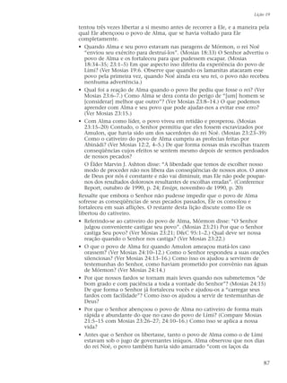 tentou três vezes libertar a si mesmo antes de recorrer a Ele, e a maneira pela
qual Ele abençoou o povo de Alma, que se havia voltado para Ele
completamente.
• Quando Alma e seu povo estavam nas paragens de Mórmon, o rei Noé
“enviou seu exército para destruí-los”. (Mosias 18:33) O Senhor advertiu o
povo de Alma e os fortaleceu para que pudessem escapar. (Mosias
18:34–35; 23:1–5) Em que aspecto isso diferiu da experiência do povo de
Lími? (Ver Mosias 19:6. Observe que quando os lamanitas atacaram esse
povo pela primeira vez, quando Noé ainda era seu rei, o povo não recebeu
nenhuma advertência.)
• Qual foi a reação de Alma quando o povo lhe pediu que fosse o rei? (Ver
Mosias 23:6–7.) Como Alma se dera conta do perigo de “[um] homem se
[considerar] melhor que outro”? (Ver Mosias 23:8–14.) O que podemos
aprender com Alma e seu povo que pode ajudar-nos a evitar esse erro?
(Ver Mosias 23:15.)
• Com Alma como líder, o povo viveu em retidão e prosperou. (Mosias
23:15–20) Contudo, o Senhor permitiu que eles fossem escravizados por
Amulon, que havia sido um dos sacerdotes do rei Noé. (Mosias 23:23–39)
Como o cativeiro do povo de Alma cumpriu as profecias feitas por
Abinádi? (Ver Mosias 12:2, 4–5.) De que forma nossas más escolhas trazem
conseqüências cujos efeitos se sentem mesmo depois de sermos perdoados
de nossos pecados?
O Élder Marvin J. Ashton disse: “A liberdade que temos de escolher nosso
modo de proceder não nos libera das conseqüências de nossos atos. O amor
de Deus por nós é constante e não vai diminuir, mas Ele não pode poupar-
nos dos resultados dolorosos resultantes de escolhas erradas”. (Conference
Report, outubro de 1990, p. 24; Ensign, novembro de 1990, p. 20)
Ressalte que embora o Senhor não pudesse impedir que o povo de Alma
sofresse as conseqüências de seus pecados passados, Ele os consolou e
fortaleceu em suas aflições. O restante desta lição discute como Ele os
libertou do cativeiro.
• Referindo-se ao cativeiro do povo de Alma, Mórmon disse: “O Senhor
julgou conveniente castigar seu povo”. (Mosias 23:21) Por que o Senhor
castiga Seu povo? (Ver Mosias 23:21; D&C 95:1–2.) Qual deve ser nossa
reação quando o Senhor nos castiga? (Ver Mosias 23:22.)
• O que o povo de Alma fez quando Amulon ameaçou matá-los caso
orassem? (Ver Mosias 24:10–12.) Como o Senhor respondeu a suas orações
silenciosas? (Ver Mosias 24:13–16.) Como isso os ajudou a servirem de
testemunhas do Senhor, como haviam prometido por convênio nas águas
de Mórmon? (Ver Mosias 24:14.)
• Por que nossos fardos se tornam mais leves quando nos submetemos “de
bom grado e com paciência a toda a vontade do Senhor”? (Mosias 24:15)
De que forma o Senhor já fortaleceu vocês e ajudou-os a “carregar seus
fardos com facilidade”? Como isso os ajudou a servir de testemunhas de
Deus?
• Por que o Senhor abençoou o povo de Alma no cativeiro de forma mais
rápida e abundante do que no caso do povo de Lími? (Compare Mosias
21:5–15 com Mosias 23:26–27; 24:10–16.) Como isso se aplica a nossa
vida?
• Antes que o Senhor os libertasse, tanto o povo de Alma como o de Lími
estavam sob o jugo de governantes iníquos. Alma observou que nos dias
do rei Noé, o povo também havia sido amarrado “com os laços da
Lição 19
87
 