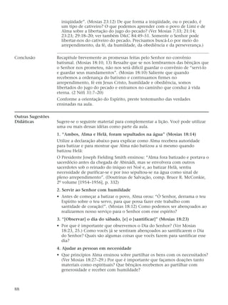 iniqüidade”. (Mosias 23:12) De que forma a iniqüidade, ou o pecado, é
um tipo de cativeiro? O que podemos aprender com o povo de Lími e de
Alma sobre a libertação do jugo do pecado? (Ver Mosias 7:33; 21:14;
23:23; 29:18–20; ver também D&C 84:49–51. Somente o Senhor pode
libertar-nos do cativeiro do pecado. Precisamos buscá-Lo por meio do
arrependimento, da fé, da humildade, da obediência e da perseverança.)
Conclusão Recapitule brevemente as promessas feitas pelo Senhor no convênio
batismal. (Mosias 18:10, 13) Ressalte que se nos lembrarmos das bênçãos que
o Senhor nos prometeu, não nos será difícil guardar o convênio de “servi-lo
e guardar seus mandamentos”. (Mosias 18:10) Saliente que quando
recebemos a ordenança do batismo e continuamos firmes no
arrependimento, fé em Jesus Cristo, humildade e obediência, somos
libertados do jugo do pecado e entramos no caminho que conduz à vida
eterna. (2 Néfi 31:7–20)
Conforme a orientação do Espírito, preste testemunho das verdades
ensinadas na aula.
Outras Sugestões
Didáticas Sugere-se o seguinte material para complementar a lição. Você pode utilizar
uma ou mais dessas idéias como parte da aula.
1. “Ambos, Alma e Helã, foram sepultados na água” (Mosias 18:14)
Utilize a declaração abaixo para explicar como Alma recebera autoridade
para batizar e para mostrar que Alma não batizou a si mesmo quando
batizou Helã:
O Presidente Joseph Fielding Smith ensinou: “Alma fora batizado e portava o
sacerdócio antes da chegada de Abinádi, mas se envolvera com outros
sacerdotes sob o reinado do iníquo rei Noé e, ao batizar Helã, sentiu
necessidade de purificar-se e por isso sepultou-se na água como sinal de
pleno arrependimento”. (Doutrinas de Salvação, comp. Bruce R. McConkie,
2º volume [1954–1956], p. 332)
2. Servir ao Senhor com humildade
• Antes de começar a batizar o povo, Alma orou: “Ó Senhor, derrama o teu
Espírito sobre o teu servo, para que possa fazer este trabalho com
santidade de coração!”. (Mosias 18:12) Como podemos ser abençoados ao
realizarmos nosso serviço para o Senhor com esse espírito?
3. “[Observar] o dia do sábado, [e] o [santificar]” (Mosias 18:23)
• Por que é importante que observemos o Dia do Senhor? (Ver Mosias
18:23, 25.) Como vocês já se sentiram abençoados ao santificarem o Dia
do Senhor? Quais são algumas coisas que vocês fazem para santificar esse
dia?
4. Ajudar as pessoas em necessidade
• Que princípios Alma ensinou sobre partilhar os bens com os necessitados?
(Ver Mosias 18:27–29.) Por que é importante que façamos doações tanto
materiais como espirituais? Que bênçãos recebemos ao partilhar com
generosidade e receber com humildade?
88
 