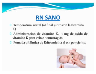 RN SANO
Temperatura rectal (al final junto con la vitamina
K)
Administración de vitamina K, 1 mg de óxido de
vitamina K para evitar hemorragias.
Pomada oftálmica de Eritromicina al 0.5 por ciento.
 