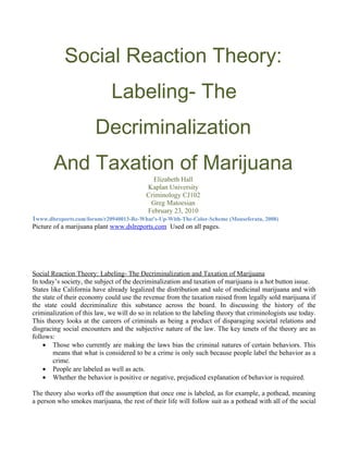 Social Reaction Theory:
                              Labeling- The
                        Decriminalization
        And Taxation of Marijuana
                                             Elizabeth Hall
                                           Kaplan University
                                           Criminology CJ102
                                            Greg Matoesian
                                           February 23, 2010
1www.dlsreports.com/forum/r20940013-Re-What's-Up-With-The-Color-Scheme (Mouseferatu, 2008)
Picture of a marijuana plant www.dslreports.com Used on all pages.




Social Reaction Theory: Labeling- The Decriminalization and Taxation of Marijuana
In today’s society, the subject of the decriminalization and taxation of marijuana is a hot button issue.
States like California have already legalized the distribution and sale of medicinal marijuana and with
the state of their economy could use the revenue from the taxation raised from legally sold marijuana if
the state could decriminalize this substance across the board. In discussing the history of the
criminalization of this law, we will do so in relation to the labeling theory that criminologists use today.
This theory looks at the careers of criminals as being a product of disparaging societal relations and
disgracing social encounters and the subjective nature of the law. The key tenets of the theory are as
follows:
    • Those who currently are making the laws bias the criminal natures of certain behaviors. This
        means that what is considered to be a crime is only such because people label the behavior as a
        crime.
    • People are labeled as well as acts.
    • Whether the behavior is positive or negative, prejudiced explanation of behavior is required.

The theory also works off the assumption that once one is labeled, as for example, a pothead, meaning
a person who smokes marijuana, the rest of their life will follow suit as a pothead with all of the social
 