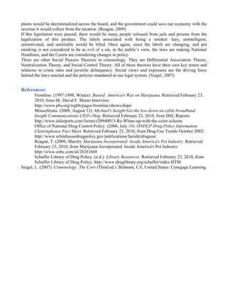 plants would be decriminalized across the board, and the government could save our economy with the
revenue it would collect from the taxation. (Reagan, 2009)
If this legislation were passed, there would be many people released from jails and prisons from the
legalization of this product. The labels associated with being a smoker: lazy, unintelligent,
unmotivated, and unreliable would be lifted. Once again, since the labels are changing, and pot
smoking is not considered to be as evil of a sin, in the public’s view, the laws are making National
Headlines, and the Courts are considering changes in policy.
There are other Social Process Theories in criminology. They are Differential Association Theory,
Neutralization Theory, and Social Control Theory. All of these theories have their own key tenets and
relations to crime rates and juvenile delinquency. Social views and exposures are the driving force
behind the laws enacted and the policies mandated in our legal system. (Siegel, 2007)


References:
        Frontline. (1997-1998, Winter). Busted: America's War on Marijuana. Retrieved February 23,
        2010, from Dr. David F. Musto Interview:
        http://www.pbs.org/wgbh/pages/frontline/shows/dope/
        Mouseferatu. (2008, August 12). Michael's Insight Get the low-down on cable broadband
        Insight Communications CEO's blog. Retrieved February 23, 2010, from DSL Reports:
        http://www.dslreports.com/forum/r20940013-Re-Whats-up-with-the-color-scheme
        Office of National Drug Control Policy. (2006, July 19). ONDCP Drug Policy Information
        Clearinghouse Fact Sheet. Retrieved February 23, 2010, from Drug Use Trends October 2002:
        http://www.whitehousedrugpolicy.gov/publications/factsht/druguse/
        Reagan, T. (2009, March). Marijuana Incorporated: Inside America's Pot Industry. Retrieved
        February 23, 2010, from Marijuana Incorporated: Inside America's Pot Industry:
        http://www.cnbc.com/id/28281668
        Schaffer Library of Drug Policy. (n.d.). Library Resources. Retrieved February 23, 2010, from
        Schaffer Library of Drug Policy: http://www.druglibrary.org/schaffer/index.HTM
Siegel, L. (2007). Criminology: The Core (Third ed.). Belmont, CA, United States: Cenegage Learning.
 