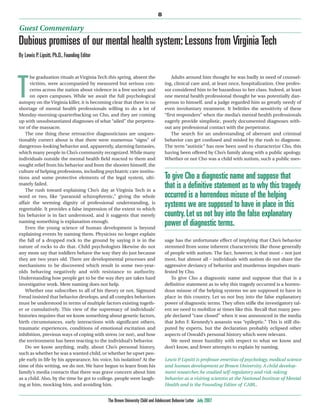 8

Guest Commentary
Dubious promises of our mental health system: Lessons from Virginia Tech
By Lewis P. Lipsitt, Ph.D., Founding Editor


                                                                                      Adults around him thought he was badly in need of counsel-


T
      he graduation rituals at Virginia Tech this spring, absent the
      victims, were accompanied by measured but serious con-                      ing, clinical care and, at least once, hospitalization. One profes-
      cerns across the nation about violence in a free society and                sor considered him to be hazardous to her class. Indeed, at least
      on open campuses. While we await the full psychological                     one mental health professional thought he was potentially dan-
autopsy on the Virginia killer, it is becoming clear that there is no             gerous to himself, and a judge regarded him as greatly needy of
shortage of mental health professionals willing to do a lot of                    even involuntary treatment. It belittles the sensitivity of these
Monday-morning-quarterbacking on Cho, and they are coming                         “first responders” when the media’s mental health professionals
up with unsubstantiated diagnoses of what “ailed” the perpetra-                   eagerly provide simplistic, poorly documented diagnoses with-
tor of the massacre.                                                              out any professional contact with the perpetrator.
   The one thing these retroactive diagnosticians are unques-                         The search for an understanding of aberrant and criminal
tionably correct about is that there were numerous “signs” of                     behavior can get confused and misled by the rush to diagnose.
dangerous-looking behavior and, apparently, alarming fantasies,                   The term “autistic” has now been used to characterize Cho, this
which many people in Cho’s community recognized. While many                       having been offered by Cho’s family along with a public apology.
individuals outside the mental health field reacted to them and                   Whether or not Cho was a child with autism, such a public mes-
sought relief from his behavior and from the shooter himself, the
culture of helping professions, including psychiatric care institu-
tions and some protective elements of the legal system, ulti-                     To give Cho a diagnostic name and suppose that
mately failed.
   The rush toward explaining Cho’s day at Virginia Tech in a
                                                                                  that is a definitive statement as to why this tragedy
word or two, like “paranoid schizophrenic,” giving the whole                      occurred is a horrendous misuse of the helping
affair the seeming dignity of professional understanding, is
regrettable. It provides a false impression of the extent to which
                                                                                  systems we are supposed to have in place in this
his behavior is in fact understood, and it suggests that merely                   country. Let us not buy into the false explanatory
naming something is explanation enough.
   Even the young science of human development is beyond
                                                                                  power of diagnostic terms.
explaining events by naming them. Physicists no longer explain
the fall of a dropped rock to the ground by saying it is in the                   sage has the unfortunate effect of implying that Cho’s behavior
nature of rocks to do that. Child psychologists likewise do not                   stemmed from some inherent characteristic like those generally
any more say that toddlers behave the way they do just because                    of people with autism. The fact, however, is that most – not just
they are two years old. There are developmental processes and                     most, but almost all – individuals with autism do not share the
mechanisms to be discovered which result in some two-year-                        aggressive deviancy of behavior and murderous impulses mani-
olds behaving negatively and with resistance to authority.                        fested by Cho.
Understanding how people get to be the way they are takes hard                       To give Cho a diagnostic name and suppose that that is a
investigative work. Mere naming does not help.                                    definitive statement as to why this tragedy occurred is a horren-
   Whether one subscribes to all of his theory or not, Sigmund                    dous misuse of the helping systems we are supposed to have in
Freud insisted that behavior develops, and all complex behaviors                  place in this country. Let us not buy into the false explanatory
must be understood in terms of multiple factors existing togeth-                  power of diagnostic terms. They often stifle the investigatory tal-
er or cumulatively. This view of the supremacy of individuals’                    ent we need to mobilize at times like this. Recall that many peo-
histories requires that we know something about genetic factors,                  ple declared “case closed” when it was announced in the media
birth circumstances, early interactions with significant others,                  that John F. Kennedy’s assassin was “epileptic.” This is still dis-
traumatic experiences, conditions of emotional excitation and                     puted by experts, but the declaration probably eclipsed other
inhibition, previous ways of coping with stress (or not), and how                 aspects of Oswald’s personal history which were relevant.
the environment has been reacting to the individual’s behavior.                      We need more humility with respect to what we know and
   Do we know anything, really, about Cho’s personal history,                     don’t know, and fewer attempts to explain by naming.
such as whether he was a wanted child, or whether he upset peo-
ple early in life by his appearance, his voice, his isolation? At the             Lewis P Lipsitt is professor emeritus of psychology, medical science
                                                                                         .
time of this writing, we do not. We have begun to learn from his                  and human development at Brown University. A child develop-
family’s media contacts that there was grave concern about him                    ment researcher, he studied self-regulatory and risk-taking
as a child. Also, by the time he got to college, people were laugh-               behavior as a visiting scientist at the National Institute of Mental
ing at him, mocking him, and avoiding him.                                        Health and is the Founding Editor of CABL.


                                              The Brown University Child and Adolescent Behavior Letter July 2007
 