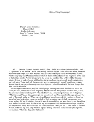 Blaine’s Crime Experience 1




               Blaine’s Crime Experience
                   Elizabeth Hall
                Kaplan University
               Intro To Criminal Justice CJ 101
                  Michael Lewis




    “Unit 213 come in” crackled the radio. Officer Diane Denton picks up the radio and replies, “Unit
213 go ahead” as her partner, Officer John Beasley starts the engine. Diane checks her watch, and notes
the time to be 6:30 pm. Just then, the radio crackles “I have a burglary call at 3250 Pembroke Lane”.
“On the way” responds Diane as she notes to herself that there have been several burglaries in that area
in the last few months. As they drive over to the house, she wonders if the MO would be the same:
window broken in back of house, middle of the day crime, house ransacked, all jewelry, electronics,
and cash taken. To top it all off, the perpetrator always manages to fix himself lunch in the process
because there is always food missing from the refrigerator. John chimes in with the same thought, but
adds “and no witnesses”.
    As they approach the house, they see several people standing outside on the sidewalk. It was the
victim, his wife, and several of their neighbors. The officers exit the squad car and John asks, “Hello,
did someone here report a burglary?” “We did officer” and a couple steps forward out of the group.
“What happened?” asked Diane, as she got out her notebook and John turned on his tape recorder. The
male of the couple spoke up “When my wife and I came home from work this evening, we found our
house had been broken into, ransacked, and all of the jewelry that my wife had, my computer, my
stereo, and my TV are all missing, along with some leftover chicken and some baked beans. I wouldn’t
have noticed the food, except that I watched my wife empty the dish drainer this morning at breakfast,
and when I came home, the dish drainer had clean dishes in it. “And you are...” John asked. “I am Mark
Wilson, and this is my wife Amy” the man replies. During all of this, Diane is steadily taking notes.
She inquires, “Where did they enter the house”?
 