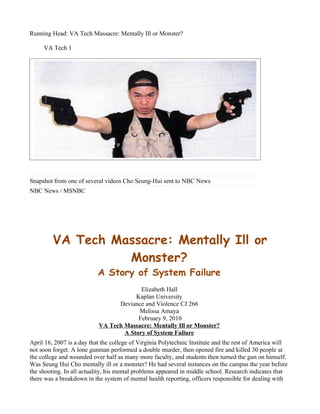 Running Head: VA Tech Massacre: Mentally Ill or Monster?

     VA Tech 1




Snapshot from one of several videos Cho Seung-Hui sent to NBC News
NBC News / MSNBC




         VA Tech Massacre: Mentally Ill or
                   Monster?
                           A Story of System Failure
                                         Elizabeth Hall
                                       Kaplan University
                                 Deviance and Violence CJ 266
                                        Melissa Amaya
                                        February 9, 2010
                           VA Tech Massacre: Mentally Ill or Monster?
                                   A Story of System Failure
April 16, 2007 is a day that the college of Virginia Polytechnic Institute and the rest of America will
not soon forget. A lone gunman performed a double murder, then opened fire and killed 30 people at
the college and wounded over half as many more faculty, and students then turned the gun on himself.
Was Seung Hui Cho mentally ill or a monster? He had several instances on the campus the year before
the shooting. In all actuality, his mental problems appeared in middle school. Research indicates that
there was a breakdown in the system of mental health reporting, officers responsible for dealing with
 