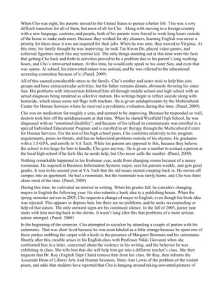 When Cho was eight, his parents moved to the United States to pursue a better life. This was a very
difficult transition for all of them, but most of all for Cho. Along with moving to a foreign country
with a new language, customs, and people, both of his parents were forced to work long hours outside
of the home to make ends meet. Because they worked for dry cleaners, learning English was never a
priority for them since it was not required for their jobs. When he was nine, they moved to Virginia. At
this time, his family thought he was improving; he took Tae Kwon Do, played video games, and
collected figurines much like any normal kid. The only things standing out at this time were the facts
that getting Cho back and forth to activities proved to be a problem due to his parent’s long working
hours, and Cho’s introverted nature. At this time, he would only speak to his sister Sun, and even that
was sparse. At school, his introverted nature was noticed, and he was referred to the educational
screening committee because of it. (Panel, 2009)
All of this caused considerable stress to the family. Cho’s mother and sister tried to help him join
groups and have extracurricular activities, but his father remains distant, obviously favoring his sister
Sun. His problems with introversion followed him all through middle school and high school with an
actual diagnosis being rendered as selective mutism. His writings begin to reflect suicide along with
homicide, which raises some red flags with teachers. He is given antidepressants by the Multicultural
Center for Human Services where he received a psychiatric evaluation during this time. (Panel, 2009)
Cho was on medication for roughly a year, and seemed to be improving. Because he responded so well,
doctors took him off the antidepressants at that time. When he started Westfield High School, he was
diagnosed with an “emotional disability”, and because of his refusal to communicate was enrolled in a
special Individual Educational Program and is enrolled in art therapy through the Multicultural Center
for Human Services. For the rest of his high school years, Cho conforms relatively to his program
requirements, poses no threats, and has no behavioral problems outside of his shyness. He graduates
with a 3.5 GPA, and enrolls in VA Tech. While his parents are opposed to this, because they believe
the school is too large for him to handle, Cho goes anyway. He is given a number to contact a person at
the local high school if he feels like he needs help, but Cho never calls the number. (Panel, 2009)
Nothing remarkable happened in his freshman year, aside from changing rooms because of a messy
roommate. He majored in Business Information Systems major, sees his parents weekly, and gets good
grades. It was in his second year at VA Tech that the old issues started creeping back in. He moves off
campus into an apartment. He had a roommate, but the roommate was rarely home, and Cho was there
alone most of the time. (Panel, 2009)
During this time, he cultivated an interest in writing. When his grades fall, he considers changing
majors to English the following year. He also submits a book idea to a publishing house. When the
spring semester arrives in 2005, Cho requests a change of major to English, even though his book idea
was rejected. This appears to depress him, but there are no problems, and he seeks no counseling or
help of that nature. The only outward signs are his continued silence. In the fall of 2005, junior year
starts with him moving back to the dorms. It wasn’t long after this that problems of a more serious
nature emerged. (Panel, 2009)
In the beginning of the semester, Cho attempted to socialize by attending a couple of parties with his
suitemates. That was short lived because he was soon labeled as a little strange because he spent one of
those parties stabbing the carpet with a knife in the presence of Margaret Bowman and his suitemates.
Shortly after this, trouble arises in his English class with Professor Nikki Giovanni when she
confronted him in a letter, concerned about the violence in his writing, and the behavior he was
exhibiting in class. She tells him that she will help him get into a different teacher’s class. She then
requests that Dr. Roy (English Dept Chair) remove him from her class. Dr Roy, then informs the
Associate Dean of Liberal Arts And Human Sciences, Mary Ann Lewis of the problem of the violent
poem, and adds that students have reported that Cho is hanging around taking unwanted pictures of
 