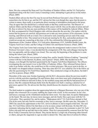 them. She also contacted the Dean and Vice Presidents of Student Affairs, and the VA Tech police
department along with the Cook County Counseling Center, attempting to gain advice on the matter.
(Panel, 2009)
Student affairs advises her that Cho may be moved from Professor Giovanni’s class if there was
somewhere else for him to go, and the CCC advises her that even though they agree that the poem is
violent in nature, there really is no particular direct warning or intimidation mentioned in the prose.
They do agree that Cho should have a referral made so that they could treat him. The Director of
Judicial Affairs and the Dean of Student affairs both concur with Dr. Roy on this plan of action and tell
Dr. Roy to inform Cho that any more problems of this nature will be handled by Judicial Affairs. When
Dr. Roy accompanied by Cheryl Ruggiero talk with him about this the next day, Cho replies with the
notion that his poems are satirical, and promises not to take any more pictures of his classmates. In this
meeting, and followed with an e-mail, Cho is advised to seek counseling services and of the study
options available to him. This turned out to be private tutoring by Dr. Roy, and another professor. Cho
would not accept any counseling at this time, so Dr. Roy informed the following agencies and
Departments of this: Student Affairs, VA Tech police department, CCC, Schiffert Health Center, the
Virginia Tech Care Center, and the College of Liberal Arts and Human Sciences. (Panel, 2009)
The Virginia Tech Care Center had a meeting to discuss the arrangement made to remove Cho from
Professor Giovanni’s class, it was decided that the arrangement of Dr. Roy and colleague tutoring the
boy was agreeable, and the subject was closed. This was only the beginning of the problems to come
during the school year. (Panel, 2009)
In November of 2005 Cho was accused of setting fires, and by Jennifer Nelson of making “”annoying”
contact with her on the Internet, by phone, and in person” (Panel, 2009). She decided not to file
charges, even though Cho had been questioned by the Virginia Tech Police Department. The officers
investigating the case turned it over to the Office of Judiciary Affairs. They informed Nelson that in
order to go further with this, she would have to file a written grievance. She never went to do this, so
the matter was dropped without a hearing. Three days later the CCC was called by Cho in the follow up
after the questioning by VA Tech Police department. They conducted a triage on the phone, but didn’t
see Cho in person. (Panel, 2009)
December of the same year, besides beginning with the RA’s discussions about the previous month’s
activity with the activities regarding Cho and Nelson, there were three more girls complaining about
the same sort of behavior directed at them, by the troubled young man and that he had possession of
knives. One RA contacted Rohsaan Settle from the Resident Life Staff, e-mailing a detailed list of
grievances against Cho. He advises her that they should discuss the situation with the knives. (Panel,
2009)
The third student to complain about the aggravating behavior is Margaret Bowman, who was one of the
people who witnessed Cho at a party stabbing the carpet with a knife. In this encounter, he Im’s her,
and leaves a message on the whiteboard outside her dorm room. Two days later, he quotes Shakespeare
on the board. The next day, he leaves more messages, and she finally files a grievance with the VA
Tech police. They question Cho, and he replies, “Shakespeare did it” VA Tech Police attempt to find
Cho at his room, but only find his roommate so they leave a message. On this same day, December 12,
2005 Cho cancels his appointment at the CCC, however phones in and is triaged at that time. The next
day, VA Tech Police inform Cho that there is to be no more contact with Bowman. He then IM’s his
roommate indicating that he might want to commit suicide. This causes the roommate to alert VA Tech
Police who pick him up and take him to the station. There he is prescreened by someone from the New
River Valley Community Services Board. They decide that he is a high risk of harming either himself
or others, and gets the magistrate to sign an order to detain Cho. They take him to Carilion St Albans
 