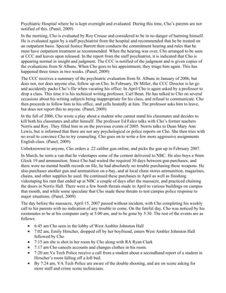Psychiatric Hospital where he is kept overnight and evaluated. During this time, Cho’s parents are not
notified of this. (Panel, 2009)
In the morning, Cho is evaluated by Roy Crouse and considered to be in no danger of harming himself.
He is evaluated again by a staff psychiatrist from the hospital and recommended that he be treated on
an outpatient basis. Special Justice Barrett then conducts the commitment hearing and rules that he
must have outpatient treatment as recommended. When the hearing was over, Cho arranged to be seen
at CCC and leaves upon released. In the report from the staff psychiatrist, it is indicated that Cho is
appearing normal in insight and judgment. The CCC is notified of the judgment and is given copies of
the evaluations from St Albans. When Cho goes to his appointment, they triage him again. This has
happened three times in two weeks. (Panel, 2009)
The CCC receives a summary of the psychiatric evaluation from St. Albans in January of 2006, but
does not, nor does anyone else, follow up on Cho. In February, Dr Miller, the CCC Director is let go
and accidently packs Cho’s file when vacating his office. In April Cho is again asked by a professor to
drop a class. This time it is his technical writing professor, Carl Bean. He has talked to Cho on several
occasions about his writing subjects being inappropriate for his class, and refusal to communicate. Cho
then proceeds to follow him to his office, and yells heatedly at him. The professor asks him to leave,
but does not report this to anyone. (Panel, 2009)
In the fall of 2006, Cho wrote a play about a student who cannot stand his classmates and decides to
kill both his classmates and after himself. The professor Ed Falco talks with Cho’s former teachers
Norris and Roy. They filled him in on the previous events of 2005. Norris talks to Dean Mary Ann
Lewis, but is informed that there are not any psychological or police reports on Cho. She then tries with
no avail to convince Cho to try counseling. Cho goes on to write a few more aggressive assignments
English class. (Panel, 2009)
Unbeknownst to anyone, Cho orders a .22 caliber gun online, and picks the gun up in February 2007.
In March, he rents a van that he videotapes some of the content delivered to NBC. He also buys a 9mm
Glock 19 and ammunition. Since Cho had waited the required 30 days between gun purchases, and
there were no mental health records on file, he had absolutely no trouble purchasing these weapons. He
also purchases another gun and ammunition on e-bay, and at local chain stores ammunition, magazines,
chains, and other supplies he used. He continued these purchases in April as well as finishing
videotaping his rant that ended up at NBC a couple of days after the massacre, and practiced chaining
the doors in Norris Hall. There were a few bomb threats made in April to various buildings on campus
that month, and while some speculate that Cho made these threats to test campus police response to
major situations. (Panel, 2009)
The day before the massacre, April 15, 2007 passed without incident, with Cho completing his weekly
call to his parents with no indication of any trouble to come. On the fateful day, Cho was noticed by his
roommates to be at his computer early at 5:00 am, and to be gone by 5:30. The rest of the events are as
follows:
   •   6:45 am Cho seen in the lobby of West Ambler Johnston Hall
   •   7:02 am, Emily Hirscher, dropped off by her boyfriend, enters West Ambler Johnston Hall
       followed by Cho
   •   7:15 am she is shot in her room by Cho along with RA Ryan Clark
   •   7:17 am Cho cancels accounts and changes clothes in his room.
   •   7:20 am Va Tech Police receive a call from a student about a secondhand report of a student in
       Hirscher’s room falling off a loft bed.
   •   By 7:24 am, VA Tech Police are aware of the double shooting, and are on scene asking for
       more staff and crime scene technicians.
 