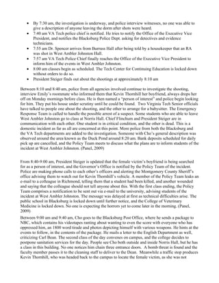 •   By 7:30 am, the investigation is underway, and police interview witnesses, no one was able to
       give a description of anyone leaving the dorm after shots were heard.
   •   7:40 am VA Tech police chief is notified. He tries to notify the Office of the Executive Vice
       President, and notifies the Blacksburg Police Dept. asking for detectives and evidence
       technicians.
   •   7:55 am Dr. Spencer arrives from Burruss Hall after being told by a housekeeper that an RA
       was shot in West Ambler Johnston Hall.
   •   7:57 am VA Tech Police Chief finally reaches the Office of the Executive Vice President to
       inform him of the events in West Ambler Johnston.
   •   8:00 am classes begin as scheduled. The Tech Center for Continuing Education is locked down
       without orders to do so.
   •   President Steiger finds out about the shootings at approximately 8:10 am

Between 8:10 and 8:40 am, police from all agencies involved continue to investigate the shooting,
interview Emily’s roommate who informed them that Kevin Thornhill her boyfriend, always drops her
off on Monday mornings before class. He is then named a “person of interest” and police begin looking
for him. They put his house under scrutiny until he could be found. Two Virginia Tech Senior officials
have talked to people one about the shooting, and the other to arrange for a babysitter. The Emergency
Response Team is called to handle the possible arrest of a suspect. Some students who are able to leave
West Ambler Johnston go to class at Norris Hall. Chief Flinchum and President Steiger are in
communication with each other. One student is in critical condition, and the other is dead. This is a
domestic incident as far as all are concerned at this point. More police from both the Blacksburg and
the VA Tech departments are added to the investigation. Someone with Cho’s general description was
observed around the area known as the Duck Pond around 8:20 am. Bank deposits scheduled for daily
pick up are cancelled, and the Policy Team meets to discuss what the plans are to inform students of the
incident at West Ambler Johnston. (Panel, 2009)


From 8:40-9:00 am, President Steiger is updated that the female victim’s boyfriend is being searched
for as a person of interest, and the Governor’s Office is notified by the Policy Team of the incident.
Police are making phone calls to each other’s officers and alerting the Montgomery County Sheriff’s
office advising them to watch out for Kevin Thornhill’s vehicle. A member of the Policy Team leaks an
e-mail to a colleague in Richmond, telling them that a student had been killed, and another wounded
and saying that the colleague should not tell anyone about this. With the first class ending, the Policy
Team comprises a notification to be sent out via e-mail to the university, advising students of the
incident at West Ambler Johnston. The message was delayed at first as technical difficulties arise. The
public school in Blacksburg is locked down until further notice, and the College of Veterinary
Medicine is locked down. No one is expecting the horrors yet to come later in the morning. (Panel,
2009)
Between 9:00 am and 9:40 am, Cho goes to the Blacksburg Post Office, where he sends a package to
NBC, which contains his videotapes ranting about wanting to even the score with everyone who has
oppressed him, an 1800 word tirade and photos depicting himself with various weapons. He hints at the
events to follow, in the contents of the package. He mails a letter to the English Department as well,
criticizing Carl Bean. The second class of the day convenes on campus, and the college decides to
postpone sanitation services for the day. People see Cho both outside and inside Norris Hall, but he has
a class in this building. No one notices him chain three entrance doors. A bomb threat is found and the
faculty member passes it to the cleaning staff to deliver to the Dean. Meanwhile a traffic stop produces
Kevin Thornhill, who was headed back to the campus to locate the female victim, as she was not
 
