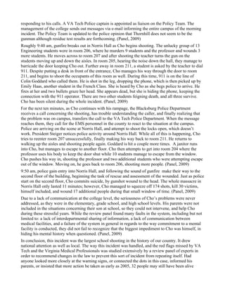 responding to his calls. A VA Tech Police captain is appointed as liaison on the Policy Team. The
management of the college sends out messages via e-mail informing the entire campus of the morning
incident. The Policy Team is updated to the police opinion that Thornhill does not seem to be the
gunman although residue test results are forthcoming. (Panel, 2009)
Roughly 9:40 am, gunfire breaks out in Norris Hall as Cho begins shooting. The unlucky group of 13
Engineering students were in room 206, where he murders 9 students and the professor and wounds 3
more students. He moves across to room 207 and after shooting the teacher turns the gun on the
students moving up and down the aisles. In room 205, hearing the noise down the hall, they manage to
barricade the door keeping Cho out. Further away in room 211, a student is asked by the teacher to dial
911. Despite putting a desk in front of the entrance, Cho manages his way through the door to room
211, and begins to shoot the occupants of this room as well. During this time, 911 is on the line of
Colin Goddard who called them. He is shot in the leg, dropping the phone, which is then picked up by
Emily Haas, another student in the French Class. She is heard by Cho as she begs police to arrive. He
fires at her and two bullets graze her head. She appears dead, but she is hiding the phone, keeping the
connection with the 911 operator. There are two other students feigning death, and all three survive.
Cho has been silent during the whole incident. (Panel, 2009)
For the next ten minutes, as Cho continues with his rampage, the Blacksburg Police Department
receives a call concerning the shooting, has trouble understanding the caller, and finally realizing that
the problem was on campus, transfers the call to the VA Tech Police Department. When the message
reaches them, they call for the EMS personnel in the county to react to the situation at the campus.
Police are arriving on the scene at Norris Hall, and attempt to shoot the locks open, which doesn’t
work. President Steiger notices police activity around Norris Hall. While all of this is happening, Cho
tries to reenter room 207 unsuccessfully, finally making his way back to room 211. He returns to
walking up the aisles and shooting people again. Goddard is hit a couple more times. A janitor runs
into Cho, but manages to escape to another floor. Cho then attempts to get into room 204 where the
professor uses his body to keep the door shut while 10 students manage to escape from the window.
Cho pushes his way in, shooting the professor and two additional students who were attempting escape
out of the window. Moving on, he goes back to room 206, shooting more people. (Panel, 2009)
9:50 am, police gain entry into Norris Hall, and following the sound of gunfire make their way to the
second floor of the building, beginning the task of rescue and assessment of the wounded. Just as police
start on the second floor, Cho commits suicide, by gunshot wound to the head. The whole massacre in
Norris Hall only lasted 11 minutes; however, Cho managed to squeeze off 174 shots, kill 30 victims,
himself included, and wound 17 additional people during that small window of time. (Panel, 2009)
Due to a lack of communication at the college level, the seriousness of Cho’s problems were never
addressed, as they were in the elementary, grade school, and high school levels. His parents were not
included in the situations concerning their son at school, so they could not intervene, and help Cho
during these stressful years. While the review panel found many faults in the system, including but not
limited to: a lack of interdepartmental sharing of information, a lack of communication between
medical facilities, and a failure of the system in general in regards to the way commitment to a mental
facility is conducted, they did not fail to recognize that the biggest impediment to Cho was himself, in
hiding his mental history when questioned. (Panel, 2009)
In conclusion, this incident was the largest school shooting in the history of our country. It drew
national attention as well as local. The way this incident was handled, and the red flags missed by VA
Tech and the Virginia Medical Professionals was studied extensively by a review panel of experts in
order to recommend changes in the law to prevent this sort of incident from repeating itself. Had
anyone looked more closely at the warning signs, or connected the dots in this case, informed his
parents, or insisted that more action be taken as early as 2005, 32 people may still have been alive
 