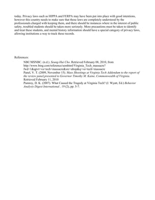 today. Privacy laws such as HIPPA and FERPA may have been put into place with good intentions,
however this country needs to make sure that those laws are completely understood by the
professionals charged with keeping them, and there should be instances where in the interest of public
safety, troubled students should be taken more seriously. More precautions must be taken to identify
and treat these students, and mental history information should have a special category of privacy laws,
allowing institutions a way to track these records.




References:
       NBC/MSNBC. (n.d.). Seung-Hui Cho. Retrieved February 08, 2010, from
       http://www.bing.com/reference/semhtml/Virginia_Tech_massacre?
       fwd=1&qpvt=va+tech+massacre&src=abop&q=va+tech+massacre
       Panel, V. T. (2009, November 15). Mass Shootings at Virginia Tech Addendum to the report of
       the review panel,presented to Governor Timothy M. Kaine, Commonwealth of Virginia.
       Retrieved February 11, 2010
       Pumroy, D. K. (2007). What Caused the Tragedy at Virginia Tech? (J. Wyatt, Ed.) Behavior
       Analysis Digest International , 19 (2), pp. 5-7.
 