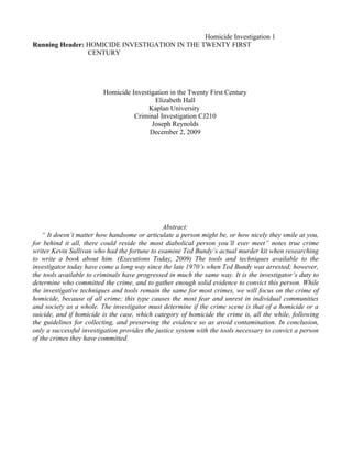 Homicide Investigation 1
Running Header: HOMICIDE INVESTIGATION IN THE TWENTY FIRST
                CENTURY




                         Homicide Investigation in the Twenty First Century
                                          Elizabeth Hall
                                        Kaplan University
                                   Criminal Investigation CJ210
                                         Joseph Reynolds
                                        December 2, 2009




                                               Abstract:
    “ It doesn’t matter how handsome or articulate a person might be, or how nicely they smile at you,
for behind it all, there could reside the most diabolical person you’ll ever meet” notes true crime
writer Kevin Sullivan who had the fortune to examine Ted Bundy’s actual murder kit when researching
to write a book about him. (Executions Today, 2009) The tools and techniques available to the
investigator today have come a long way since the late 1970’s when Ted Bundy was arrested; however,
the tools available to criminals have progressed in much the same way. It is the investigator’s duty to
determine who committed the crime, and to gather enough solid evidence to convict this person. While
the investigative techniques and tools remain the same for most crimes, we will focus on the crime of
homicide, because of all crime; this type causes the most fear and unrest in individual communities
and society as a whole. The investigator must determine if the crime scene is that of a homicide or a
suicide, and if homicide is the case, which category of homicide the crime is, all the while, following
the guidelines for collecting, and preserving the evidence so as avoid contamination. In conclusion,
only a successful investigation provides the justice system with the tools necessary to convict a person
of the crimes they have committed.
 