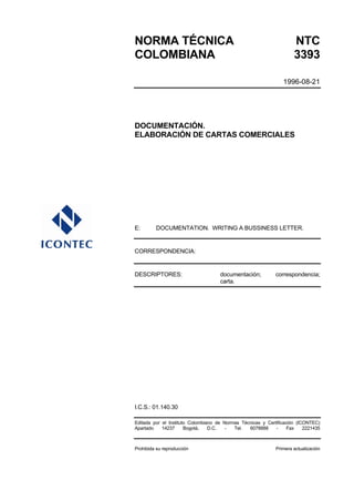 NORMA TÉCNICA                                                        NTC
COLOMBIANA                                                           3393

                                                                1996-08-21




DOCUMENTACIÓN.
ELABORACIÓN DE CARTAS COMERCIALES




E:       DOCUMENTATION. WRITING A BUSSINESS LETTER.


CORRESPONDENCIA:


DESCRIPTORES:                        documentación;          correspondencia;
                                     carta.




I.C.S.: 01.140.30

Editada por el Instituto Colombiano de Normas Técnicas y Certificación (ICONTEC)
Apartado    14237      Bogotá,   D.C.   -  Tel.  6078888     -     Fax    2221435



Prohibida su reproducción                                    Primera actualización
 