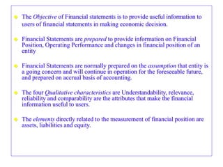  The Objective of Financial statements is to provide useful information to
users of financial statements in making economic decision.
 Financial Statements are prepared to provide information on Financial
Position, Operating Performance and changes in financial position of an
entity
 Financial Statements are normally prepared on the assumption that entity is
a going concern and will continue in operation for the foreseeable future,
and prepared on accrual basis of accounting.
 The four Qualitative characteristics are Understandability, relevance,
reliability and comparability are the attributes that make the financial
information useful to users.
 The elements directly related to the measurement of financial position are
assets, liabilities and equity.
 