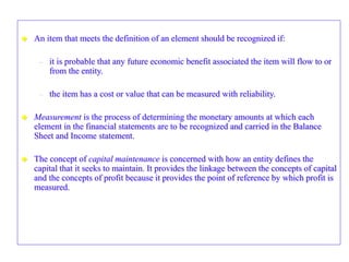  An item that meets the definition of an element should be recognized if:
– it is probable that any future economic benefit associated the item will flow to or
from the entity.
– the item has a cost or value that can be measured with reliability.
 Measurement is the process of determining the monetary amounts at which each
element in the financial statements are to be recognized and carried in the Balance
Sheet and Income statement.
 The concept of capital maintenance is concerned with how an entity defines the
capital that it seeks to maintain. It provides the linkage between the concepts of capital
and the concepts of profit because it provides the point of reference by which profit is
measured.
 