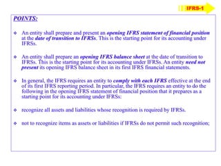 POINTS:
 An entity shall prepare and present an opening IFRS statement of financial position
at the date of transition to IFRSs. This is the starting point for its accounting under
IFRSs.
 An entity shall prepare an opening IFRS balance sheet at the date of transition to
IFRSs. This is the starting point for its accounting under IFRSs. An entity need not
present its opening IFRS balance sheet in its first IFRS financial statements.
 In general, the IFRS requires an entity to comply with each IFRS effective at the end
of its first IFRS reporting period. In particular, the IFRS requires an entity to do the
following in the opening IFRS statement of financial position that it prepares as a
starting point for its accounting under IFRSs:
 recognize all assets and liabilities whose recognition is required by IFRSs.
 not to recognize items as assets or liabilities if IFRSs do not permit such recognition;
IFRS-1
 