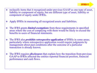 IFRS-1
 reclassify items that it recognized under previous GAAP as one type of asset,
liability or component of equity, but are different type of asset, liability or
component of equity under IFRSs.
 Apply IFRSs in measuring all recognized assets and liabilities.
 The IFRS grants limited exemptions from these requirements in specified
areas where the cost of complying with them would be likely to exceed the
benefits to users of financial statements.
 The IFRS also prohibits retrospective application of IFRSs in some areas;
particularly where retrospective application would require judgments by
management about past conditions after the outcome of a particular
transaction is already known.
 The IFRS requires disclosures that explain how the transition from previous
GAAP to IFRSs affected the entities reported financial position, financial
performance and cash flows.
 
