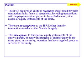 POINTS:
 The IFRS requires an entity to recognize share-based payment
transactions in its financial statements, including transactions
with employees or other parties to be settled in cash, other
assets, or equity instruments of the entity.
 There are no exceptions to the IFRS, other than for
transactions to which other Standards apply.
 This also applies to transfers of equity instruments of the
entity’s parent, or equity instruments of another entity in the
same group as the entity, to parties that have supplied goods or
services to the entity.
IFRS-2
 