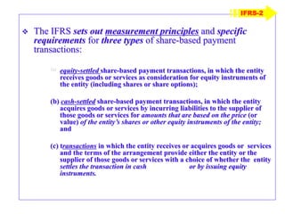 The IFRS sets out measurement principles and specific
requirements for three types of share-based payment
transactions:
(a) equity-settled share-based payment transactions, in which the entity
receives goods or services as consideration for equity instruments of
the entity (including shares or share options);
(b) cash-settled share-based payment transactions, in which the entity
acquires goods or services by incurring liabilities to the supplier of
those goods or services for amounts that are based on the price (or
value) of the entity’s shares or other equity instruments of the entity;
and
(c) transactions in which the entity receives or acquires goods or services
and the terms of the arrangement provide either the entity or the
supplier of those goods or services with a choice of whether the entity
settles the transaction in cash or by issuing equity
instruments.
IFRS-2
 
