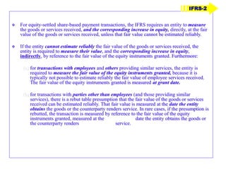  For equity-settled share-based payment transactions, the IFRS requires an entity to measure
the goods or services received, and the corresponding increase in equity, directly, at the fair
value of the goods or services received, unless that fair value cannot be estimated reliably.
 If the entity cannot estimate reliably the fair value of the goods or services received, the
entity is required to measure their value, and the corresponding increase in equity,
indirectly, by reference to the fair value of the equity instruments granted. Furthermore:
(a) for transactions with employees and others providing similar services, the entity is
required to measure the fair value of the equity instruments granted, because it is
typically not possible to estimate reliably the fair value of employee services received.
The fair value of the equity instruments granted is measured at grant date.
(b) for transactions with parties other than employees (and those providing similar
services), there is a rebut table presumption that the fair value of the goods or services
received can be estimated reliably. That fair value is measured at the date the entity
obtains the goods or the counterparty renders service. In rare cases, if the presumption is
rebutted, the transaction is measured by reference to the fair value of the equity
instruments granted, measured at the date the entity obtains the goods or
the counterparty renders service.
IFRS-2
 