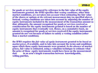 (c) for goods or services measured by reference to the fair value of the equity
instruments granted, the IFRS specifies that vesting conditions, other than
market conditions, are not taken into account when estimating the fair value
of the shares or options at the relevant measurement date (as specified above).
Instead, vesting conditions are taken into account by adjusting the number of
equity instruments included in the measurement of the transaction amount so
that, ultimately, the amount recognized for goods or services received as
consideration for the equity instruments granted is based on the number of
equity instruments that eventually vest. Hence, on a cumulative basis, no
amount is recognized for goods or services received if the equity instruments
granted do not vest because of failure to satisfy a vesting condition (other
than a market condition).
(d) the IFRS requires the fair value of equity instruments granted to be based on
market prices, if available, and to take into account the terms and conditions
upon which those equity instruments were granted. In the absence of market
prices, fair value is estimated, using a valuation technique to estimate what
the price of those equity instruments would have been on the measurement
date in an arm’s length transaction between knowledgeable,
willing parties.
IFRS-2
 