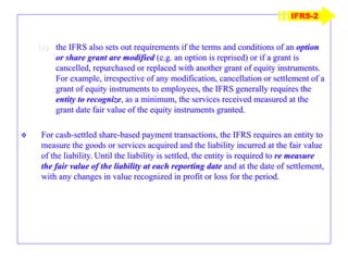 (e) the IFRS also sets out requirements if the terms and conditions of an option
or share grant are modified (e.g. an option is reprised) or if a grant is
cancelled, repurchased or replaced with another grant of equity instruments.
For example, irrespective of any modification, cancellation or settlement of a
grant of equity instruments to employees, the IFRS generally requires the
entity to recognize, as a minimum, the services received measured at the
grant date fair value of the equity instruments granted.
 For cash-settled share-based payment transactions, the IFRS requires an entity to
measure the goods or services acquired and the liability incurred at the fair value
of the liability. Until the liability is settled, the entity is required to re measure
the fair value of the liability at each reporting date and at the date of settlement,
with any changes in value recognized in profit or loss for the period.
IFRS-2
 