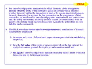  For share-based payment transactions in which the terms of the arrangement
provide either the entity or the supplier of goods or services with a choice of
whether the entity settles the transaction in cash or by issuing equity instruments,
the entity is required to account for that transaction, or the components of that
transaction, as a cash-settled share-based payment transaction if, and to the extent
that, the entity has incurred a liability to settle in cash (or other assets), or as an
equity-settled share-based payment transaction if, and to the extent that, no such
liability has been incurred.
 The IFRS prescribes various disclosure requirements to enable users of financial
statements to understand:
 the nature and extent of share-based payment arrangements that existed during
the period;
 how the fair value of the goods or services received, or the fair value of the
equity instruments granted, during the period was determined; and
 the effect of share-based payment transactions on the entity’s profit or loss for
the period and on its financial position.
IFRS-2
 