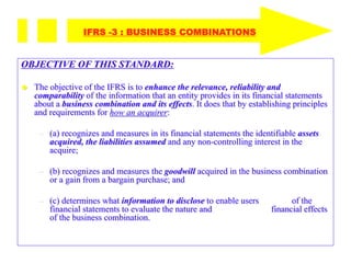 OBJECTIVE OF THIS STANDARD:
 The objective of the IFRS is to enhance the relevance, reliability and
comparability of the information that an entity provides in its financial statements
about a business combination and its effects. It does that by establishing principles
and requirements for how an acquirer:
– (a) recognizes and measures in its financial statements the identifiable assets
acquired, the liabilities assumed and any non-controlling interest in the
acquire;
– (b) recognizes and measures the goodwill acquired in the business combination
or a gain from a bargain purchase; and
– (c) determines what information to disclose to enable users of the
financial statements to evaluate the nature and financial effects
of the business combination.
IFRS -3 : BUSINESS COMBINATIONS
 